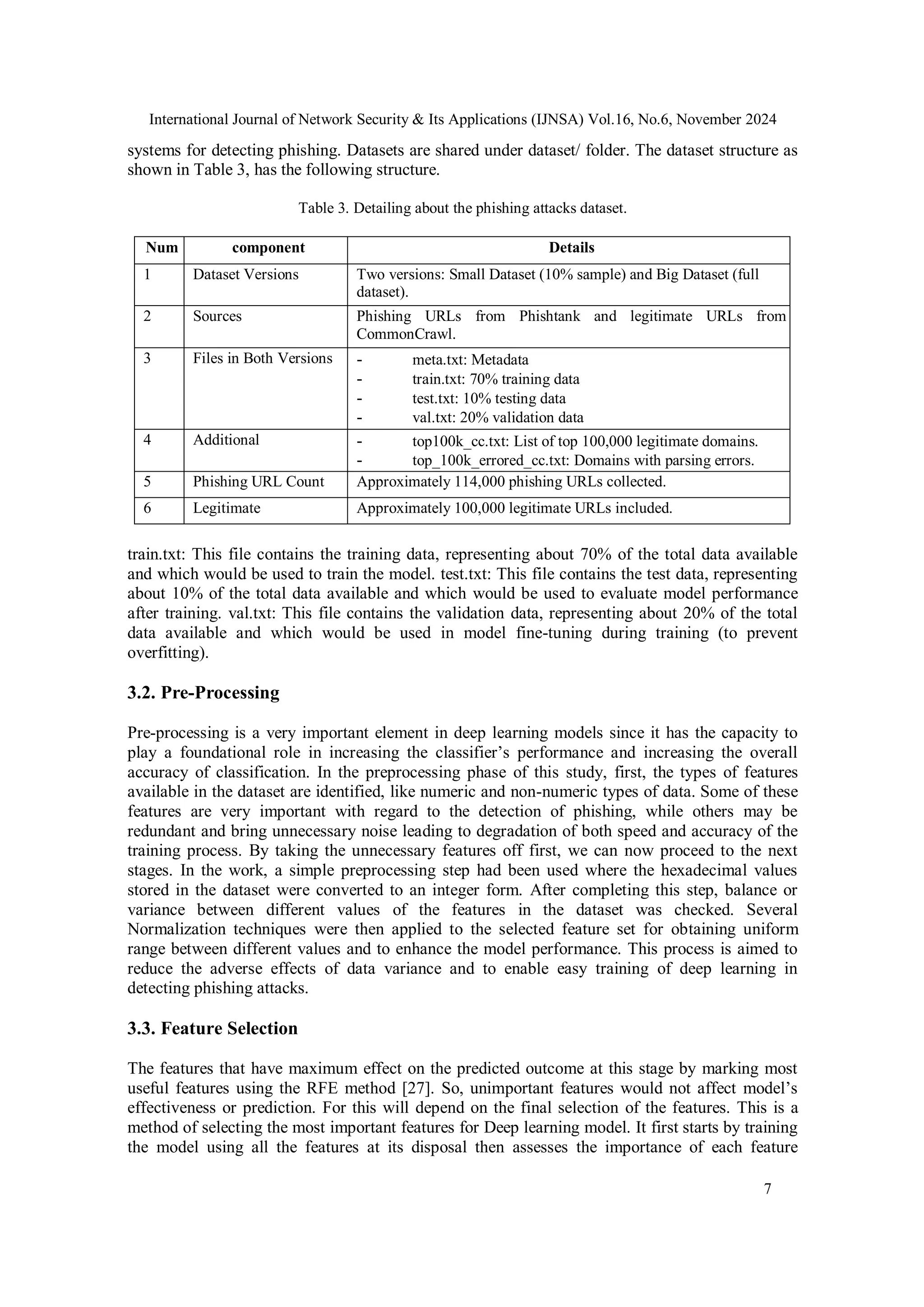International Journal of Network Security & Its Applications (IJNSA) Vol.16, No.6, November 2024
7
systems for detecting phishing. Datasets are shared under dataset/ folder. The dataset structure as
shown in Table 3, has the following structure.
Table 3. Detailing about the phishing attacks dataset.
Num component Details
1 Dataset Versions Two versions: Small Dataset (10% sample) and Big Dataset (full
dataset).
2 Sources Phishing URLs from Phishtank and legitimate URLs from
CommonCrawl.
3 Files in Both Versions - meta.txt: Metadata
- train.txt: 70% training data
- test.txt: 10% testing data
- val.txt: 20% validation data
4 Additional - top100k_cc.txt: List of top 100,000 legitimate domains.
- top_100k_errored_cc.txt: Domains with parsing errors.
5 Phishing URL Count Approximately 114,000 phishing URLs collected.
6 Legitimate Approximately 100,000 legitimate URLs included.
train.txt: This file contains the training data, representing about 70% of the total data available
and which would be used to train the model. test.txt: This file contains the test data, representing
about 10% of the total data available and which would be used to evaluate model performance
after training. val.txt: This file contains the validation data, representing about 20% of the total
data available and which would be used in model fine-tuning during training (to prevent
overfitting).
3.2. Pre-Processing
Pre-processing is a very important element in deep learning models since it has the capacity to
play a foundational role in increasing the classifier’s performance and increasing the overall
accuracy of classification. In the preprocessing phase of this study, first, the types of features
available in the dataset are identified, like numeric and non-numeric types of data. Some of these
features are very important with regard to the detection of phishing, while others may be
redundant and bring unnecessary noise leading to degradation of both speed and accuracy of the
training process. By taking the unnecessary features off first, we can now proceed to the next
stages. In the work, a simple preprocessing step had been used where the hexadecimal values
stored in the dataset were converted to an integer form. After completing this step, balance or
variance between different values of the features in the dataset was checked. Several
Normalization techniques were then applied to the selected feature set for obtaining uniform
range between different values and to enhance the model performance. This process is aimed to
reduce the adverse effects of data variance and to enable easy training of deep learning in
detecting phishing attacks.
3.3. Feature Selection
The features that have maximum effect on the predicted outcome at this stage by marking most
useful features using the RFE method [27]. So, unimportant features would not affect model’s
effectiveness or prediction. For this will depend on the final selection of the features. This is a
method of selecting the most important features for Deep learning model. It first starts by training
the model using all the features at its disposal then assesses the importance of each feature
 