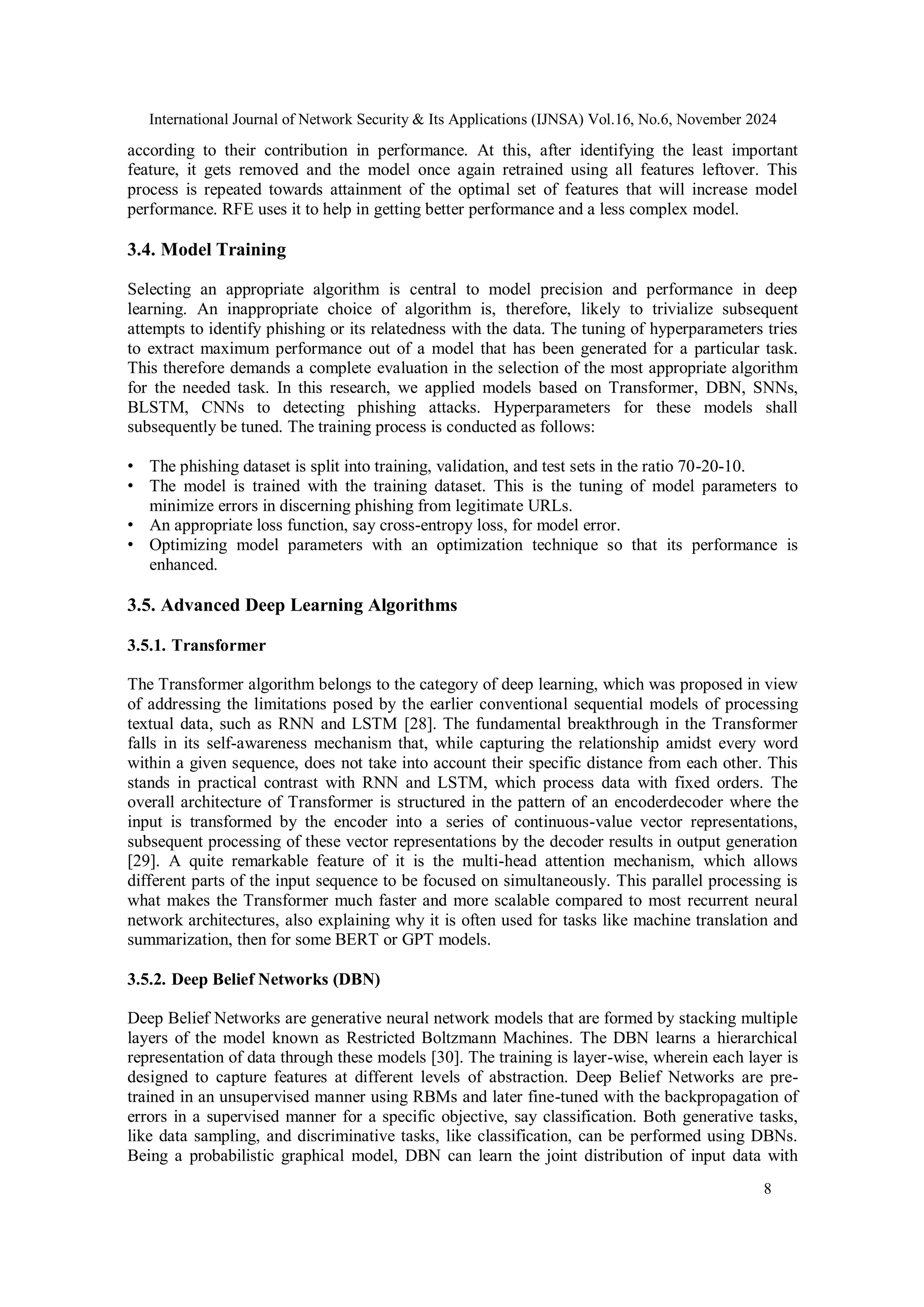 International Journal of Network Security & Its Applications (IJNSA) Vol.16, No.6, November 2024
8
according to their contribution in performance. At this, after identifying the least important
feature, it gets removed and the model once again retrained using all features leftover. This
process is repeated towards attainment of the optimal set of features that will increase model
performance. RFE uses it to help in getting better performance and a less complex model.
3.4. Model Training
Selecting an appropriate algorithm is central to model precision and performance in deep
learning. An inappropriate choice of algorithm is, therefore, likely to trivialize subsequent
attempts to identify phishing or its relatedness with the data. The tuning of hyperparameters tries
to extract maximum performance out of a model that has been generated for a particular task.
This therefore demands a complete evaluation in the selection of the most appropriate algorithm
for the needed task. In this research, we applied models based on Transformer, DBN, SNNs,
BLSTM, CNNs to detecting phishing attacks. Hyperparameters for these models shall
subsequently be tuned. The training process is conducted as follows:
• The phishing dataset is split into training, validation, and test sets in the ratio 70-20-10.
• The model is trained with the training dataset. This is the tuning of model parameters to
minimize errors in discerning phishing from legitimate URLs.
• An appropriate loss function, say cross-entropy loss, for model error.
• Optimizing model parameters with an optimization technique so that its performance is
enhanced.
3.5. Advanced Deep Learning Algorithms
3.5.1. Transformer
The Transformer algorithm belongs to the category of deep learning, which was proposed in view
of addressing the limitations posed by the earlier conventional sequential models of processing
textual data, such as RNN and LSTM [28]. The fundamental breakthrough in the Transformer
falls in its self-awareness mechanism that, while capturing the relationship amidst every word
within a given sequence, does not take into account their specific distance from each other. This
stands in practical contrast with RNN and LSTM, which process data with fixed orders. The
overall architecture of Transformer is structured in the pattern of an encoderdecoder where the
input is transformed by the encoder into a series of continuous-value vector representations,
subsequent processing of these vector representations by the decoder results in output generation
[29]. A quite remarkable feature of it is the multi-head attention mechanism, which allows
different parts of the input sequence to be focused on simultaneously. This parallel processing is
what makes the Transformer much faster and more scalable compared to most recurrent neural
network architectures, also explaining why it is often used for tasks like machine translation and
summarization, then for some BERT or GPT models.
3.5.2. Deep Belief Networks (DBN)
Deep Belief Networks are generative neural network models that are formed by stacking multiple
layers of the model known as Restricted Boltzmann Machines. The DBN learns a hierarchical
representation of data through these models [30]. The training is layer-wise, wherein each layer is
designed to capture features at different levels of abstraction. Deep Belief Networks are pre-
trained in an unsupervised manner using RBMs and later fine-tuned with the backpropagation of
errors in a supervised manner for a specific objective, say classification. Both generative tasks,
like data sampling, and discriminative tasks, like classification, can be performed using DBNs.
Being a probabilistic graphical model, DBN can learn the joint distribution of input data with
 