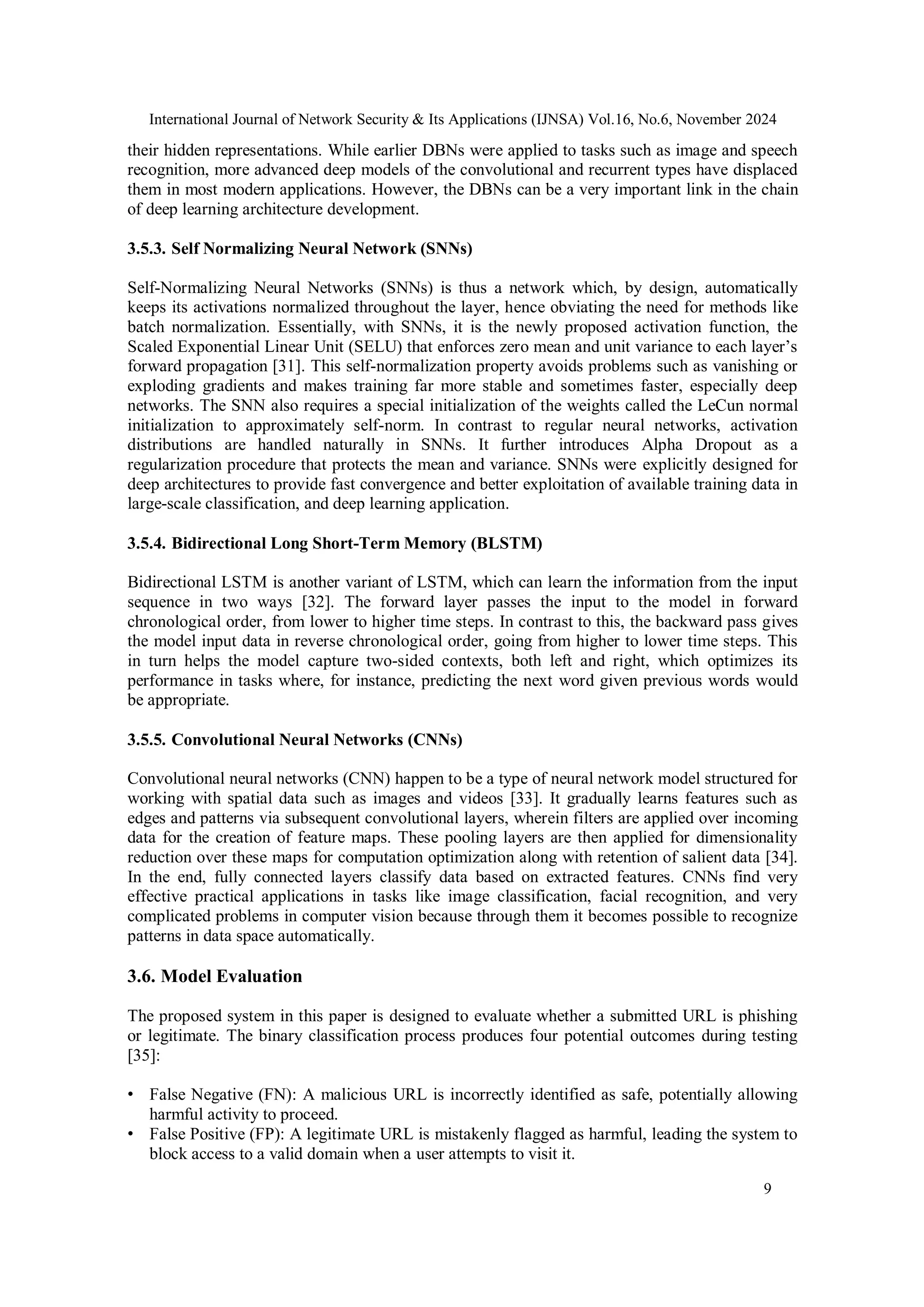 International Journal of Network Security & Its Applications (IJNSA) Vol.16, No.6, November 2024
9
their hidden representations. While earlier DBNs were applied to tasks such as image and speech
recognition, more advanced deep models of the convolutional and recurrent types have displaced
them in most modern applications. However, the DBNs can be a very important link in the chain
of deep learning architecture development.
3.5.3. Self Normalizing Neural Network (SNNs)
Self-Normalizing Neural Networks (SNNs) is thus a network which, by design, automatically
keeps its activations normalized throughout the layer, hence obviating the need for methods like
batch normalization. Essentially, with SNNs, it is the newly proposed activation function, the
Scaled Exponential Linear Unit (SELU) that enforces zero mean and unit variance to each layer’s
forward propagation [31]. This self-normalization property avoids problems such as vanishing or
exploding gradients and makes training far more stable and sometimes faster, especially deep
networks. The SNN also requires a special initialization of the weights called the LeCun normal
initialization to approximately self-norm. In contrast to regular neural networks, activation
distributions are handled naturally in SNNs. It further introduces Alpha Dropout as a
regularization procedure that protects the mean and variance. SNNs were explicitly designed for
deep architectures to provide fast convergence and better exploitation of available training data in
large-scale classification, and deep learning application.
3.5.4. Bidirectional Long Short-Term Memory (BLSTM)
Bidirectional LSTM is another variant of LSTM, which can learn the information from the input
sequence in two ways [32]. The forward layer passes the input to the model in forward
chronological order, from lower to higher time steps. In contrast to this, the backward pass gives
the model input data in reverse chronological order, going from higher to lower time steps. This
in turn helps the model capture two-sided contexts, both left and right, which optimizes its
performance in tasks where, for instance, predicting the next word given previous words would
be appropriate.
3.5.5. Convolutional Neural Networks (CNNs)
Convolutional neural networks (CNN) happen to be a type of neural network model structured for
working with spatial data such as images and videos [33]. It gradually learns features such as
edges and patterns via subsequent convolutional layers, wherein filters are applied over incoming
data for the creation of feature maps. These pooling layers are then applied for dimensionality
reduction over these maps for computation optimization along with retention of salient data [34].
In the end, fully connected layers classify data based on extracted features. CNNs find very
effective practical applications in tasks like image classification, facial recognition, and very
complicated problems in computer vision because through them it becomes possible to recognize
patterns in data space automatically.
3.6. Model Evaluation
The proposed system in this paper is designed to evaluate whether a submitted URL is phishing
or legitimate. The binary classification process produces four potential outcomes during testing
[35]:
• False Negative (FN): A malicious URL is incorrectly identified as safe, potentially allowing
harmful activity to proceed.
• False Positive (FP): A legitimate URL is mistakenly flagged as harmful, leading the system to
block access to a valid domain when a user attempts to visit it.
 