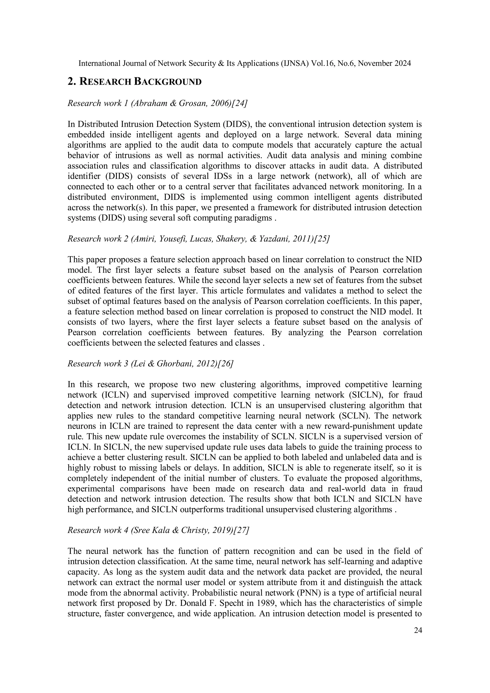 International Journal of Network Security & Its Applications (IJNSA) Vol.16, No.6, November 2024 24 2. RESEARCH BACKGROUND Research work 1 (Abraham & Grosan, 2006)[24] In Distributed Intrusion Detection System (DIDS), the conventional intrusion detection system is embedded inside intelligent agents and deployed on a large network. Several data mining algorithms are applied to the audit data to compute models that accurately capture the actual behavior of intrusions as well as normal activities. Audit data analysis and mining combine association rules and classification algorithms to discover attacks in audit data. A distributed identifier (DIDS) consists of several IDSs in a large network (network), all of which are connected to each other or to a central server that facilitates advanced network monitoring. In a distributed environment, DIDS is implemented using common intelligent agents distributed across the network(s). In this paper, we presented a framework for distributed intrusion detection systems (DIDS) using several soft computing paradigms . Research work 2 (Amiri, Yousefi, Lucas, Shakery, & Yazdani, 2011)[25] This paper proposes a feature selection approach based on linear correlation to construct the NID model. The first layer selects a feature subset based on the analysis of Pearson correlation coefficients between features. While the second layer selects a new set of features from the subset of edited features of the first layer. This article formulates and validates a method to select the subset of optimal features based on the analysis of Pearson correlation coefficients. In this paper, a feature selection method based on linear correlation is proposed to construct the NID model. It consists of two layers, where the first layer selects a feature subset based on the analysis of Pearson correlation coefficients between features. By analyzing the Pearson correlation coefficients between the selected features and classes . Research work 3 (Lei & Ghorbani, 2012)[26] In this research, we propose two new clustering algorithms, improved competitive learning network (ICLN) and supervised improved competitive learning network (SICLN), for fraud detection and network intrusion detection. ICLN is an unsupervised clustering algorithm that applies new rules to the standard competitive learning neural network (SCLN). The network neurons in ICLN are trained to represent the data center with a new reward-punishment update rule. This new update rule overcomes the instability of SCLN. SICLN is a supervised version of ICLN. In SICLN, the new supervised update rule uses data labels to guide the training process to achieve a better clustering result. SICLN can be applied to both labeled and unlabeled data and is highly robust to missing labels or delays. In addition, SICLN is able to regenerate itself, so it is completely independent of the initial number of clusters. To evaluate the proposed algorithms, experimental comparisons have been made on research data and real-world data in fraud detection and network intrusion detection. The results show that both ICLN and SICLN have high performance, and SICLN outperforms traditional unsupervised clustering algorithms . Research work 4 (Sree Kala & Christy, 2019)[27] The neural network has the function of pattern recognition and can be used in the field of intrusion detection classification. At the same time, neural network has self-learning and adaptive capacity. As long as the system audit data and the network data packet are provided, the neural network can extract the normal user model or system attribute from it and distinguish the attack mode from the abnormal activity. Probabilistic neural network (PNN) is a type of artificial neural network first proposed by Dr. Donald F. Specht in 1989, which has the characteristics of simple structure, faster convergence, and wide application. An intrusion detection model is presented to 