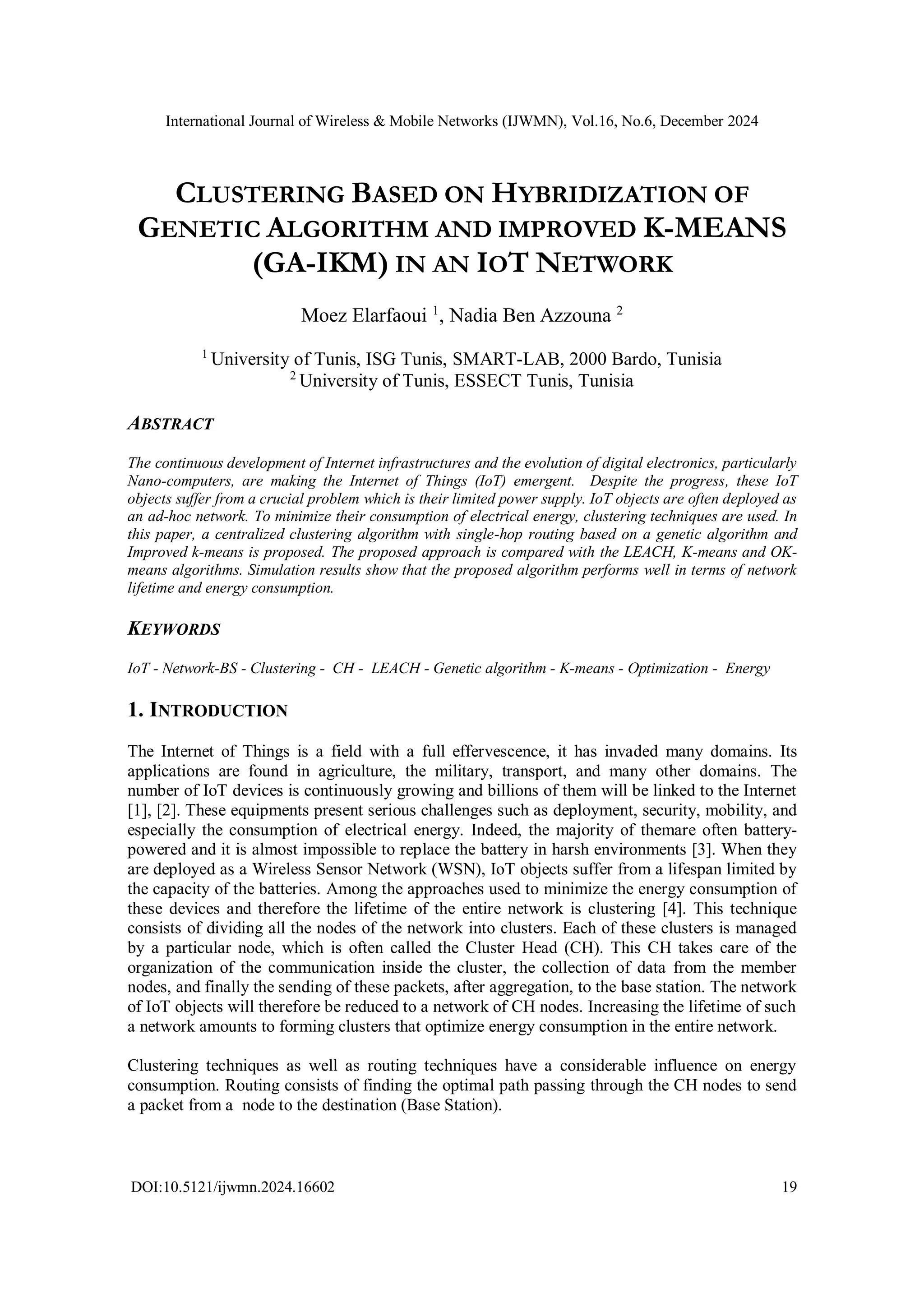 International Journal of Wireless & Mobile Networks (IJWMN), Vol.16, No.6, December 2024
DOI:10.5121/ijwmn.2024.16602 19
CLUSTERING BASED ON HYBRIDIZATION OF
GENETIC ALGORITHM AND IMPROVED K-MEANS
(GA-IKM) IN AN IOT NETWORK
Moez Elarfaoui 1
, Nadia Ben Azzouna 2
1
University of Tunis, ISG Tunis, SMART-LAB, 2000 Bardo, Tunisia
2
University of Tunis, ESSECT Tunis, Tunisia
ABSTRACT
The continuous development of Internet infrastructures and the evolution of digital electronics, particularly
Nano-computers, are making the Internet of Things (IoT) emergent. Despite the progress, these IoT
objects suffer from a crucial problem which is their limited power supply. IoT objects are often deployed as
an ad-hoc network. To minimize their consumption of electrical energy, clustering techniques are used. In
this paper, a centralized clustering algorithm with single-hop routing based on a genetic algorithm and
Improved k-means is proposed. The proposed approach is compared with the LEACH, K-means and OK-
means algorithms. Simulation results show that the proposed algorithm performs well in terms of network
lifetime and energy consumption.
KEYWORDS
IoT - Network-BS - Clustering - CH - LEACH - Genetic algorithm - K-means - Optimization - Energy
1. INTRODUCTION
The Internet of Things is a field with a full effervescence, it has invaded many domains. Its
applications are found in agriculture, the military, transport, and many other domains. The
number of IoT devices is continuously growing and billions of them will be linked to the Internet
[1], [2]. These equipments present serious challenges such as deployment, security, mobility, and
especially the consumption of electrical energy. Indeed, the majority of themare often battery-
powered and it is almost impossible to replace the battery in harsh environments [3]. When they
are deployed as a Wireless Sensor Network (WSN), IoT objects suffer from a lifespan limited by
the capacity of the batteries. Among the approaches used to minimize the energy consumption of
these devices and therefore the lifetime of the entire network is clustering [4]. This technique
consists of dividing all the nodes of the network into clusters. Each of these clusters is managed
by a particular node, which is often called the Cluster Head (CH). This CH takes care of the
organization of the communication inside the cluster, the collection of data from the member
nodes, and finally the sending of these packets, after aggregation, to the base station. The network
of IoT objects will therefore be reduced to a network of CH nodes. Increasing the lifetime of such
a network amounts to forming clusters that optimize energy consumption in the entire network.
Clustering techniques as well as routing techniques have a considerable influence on energy
consumption. Routing consists of finding the optimal path passing through the CH nodes to send
a packet from a node to the destination (Base Station).
 