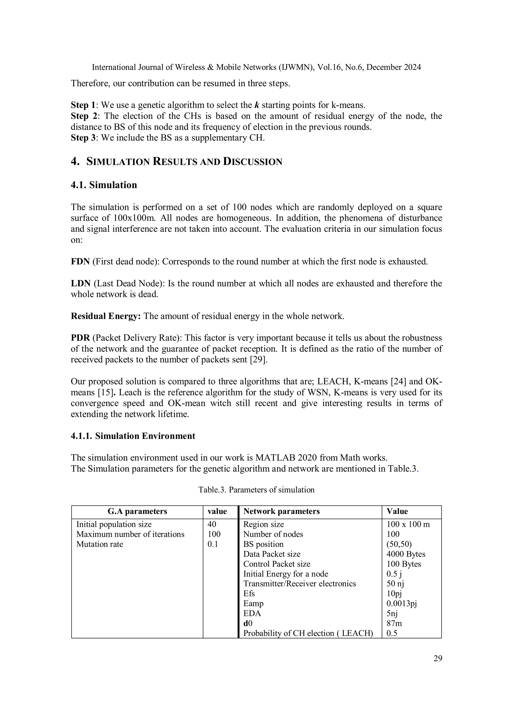International Journal of Wireless & Mobile Networks (IJWMN), Vol.16, No.6, December 2024
29
Therefore, our contribution can be resumed in three steps.
Step 1: We use a genetic algorithm to select the k starting points for k-means.
Step 2: The election of the CHs is based on the amount of residual energy of the node, the
distance to BS of this node and its frequency of election in the previous rounds.
Step 3: We include the BS as a supplementary CH.
4. SIMULATION RESULTS AND DISCUSSION
4.1. Simulation
The simulation is performed on a set of 100 nodes which are randomly deployed on a square
surface of 100x100m. All nodes are homogeneous. In addition, the phenomena of disturbance
and signal interference are not taken into account. The evaluation criteria in our simulation focus
on:
FDN (First dead node): Corresponds to the round number at which the first node is exhausted.
LDN (Last Dead Node): Is the round number at which all nodes are exhausted and therefore the
whole network is dead.
Residual Energy: The amount of residual energy in the whole network.
PDR (Packet Delivery Rate): This factor is very important because it tells us about the robustness
of the network and the guarantee of packet reception. It is defined as the ratio of the number of
received packets to the number of packets sent [29].
Our proposed solution is compared to three algorithms that are; LEACH, K-means [24] and OK-
means [15]. Leach is the reference algorithm for the study of WSN, K-means is very used for its
convergence speed and OK-mean witch still recent and give interesting results in terms of
extending the network lifetime.
4.1.1. Simulation Environment
The simulation environment used in our work is MATLAB 2020 from Math works.
The Simulation parameters for the genetic algorithm and network are mentioned in Table.3.
Table.3. Parameters of simulation
G.A parameters value Network parameters Value
Initial population size
Maximum number of iterations
Mutation rate
40
100
0.1
Region size
Number of nodes
BS position
Data Packet size
Control Packet size
Initial Energy for a node
Transmitter/Receiver electronics
Efs
Eamp
EDA
d0
Probability of CH election ( LEACH)
100 x 100 m
100
(50,50)
4000 Bytes
100 Bytes
0.5 j
50 nj
10pj
0.0013pj
5nj
87m
0.5
 