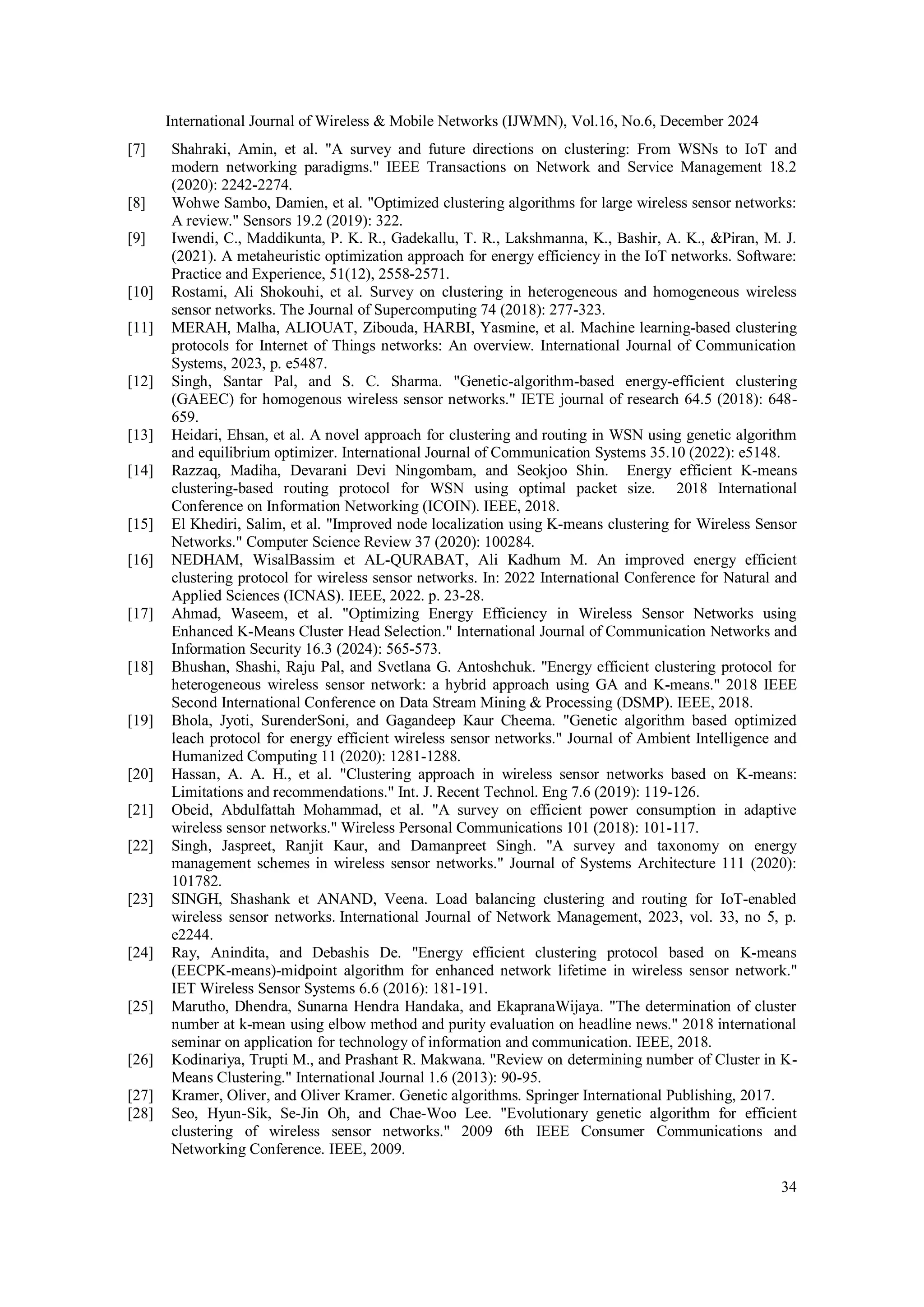 International Journal of Wireless & Mobile Networks (IJWMN), Vol.16, No.6, December 2024
34
[7] Shahraki, Amin, et al. "A survey and future directions on clustering: From WSNs to IoT and
modern networking paradigms." IEEE Transactions on Network and Service Management 18.2
(2020): 2242-2274.
[8] Wohwe Sambo, Damien, et al. "Optimized clustering algorithms for large wireless sensor networks:
A review." Sensors 19.2 (2019): 322.
[9] Iwendi, C., Maddikunta, P. K. R., Gadekallu, T. R., Lakshmanna, K., Bashir, A. K., &Piran, M. J.
(2021). A metaheuristic optimization approach for energy efficiency in the IoT networks. Software:
Practice and Experience, 51(12), 2558-2571.
[10] Rostami, Ali Shokouhi, et al. Survey on clustering in heterogeneous and homogeneous wireless
sensor networks. The Journal of Supercomputing 74 (2018): 277-323.
[11] MERAH, Malha, ALIOUAT, Zibouda, HARBI, Yasmine, et al. Machine learning‐based clustering
protocols for Internet of Things networks: An overview. International Journal of Communication
Systems, 2023, p. e5487.
[12] Singh, Santar Pal, and S. C. Sharma. "Genetic-algorithm-based energy-efficient clustering
(GAEEC) for homogenous wireless sensor networks." IETE journal of research 64.5 (2018): 648-
659.
[13] Heidari, Ehsan, et al. A novel approach for clustering and routing in WSN using genetic algorithm
and equilibrium optimizer. International Journal of Communication Systems 35.10 (2022): e5148.
[14] Razzaq, Madiha, Devarani Devi Ningombam, and Seokjoo Shin. Energy efficient K-means
clustering-based routing protocol for WSN using optimal packet size. 2018 International
Conference on Information Networking (ICOIN). IEEE, 2018.
[15] El Khediri, Salim, et al. "Improved node localization using K-means clustering for Wireless Sensor
Networks." Computer Science Review 37 (2020): 100284.
[16] NEDHAM, WisalBassim et AL-QURABAT, Ali Kadhum M. An improved energy efficient
clustering protocol for wireless sensor networks. In: 2022 International Conference for Natural and
Applied Sciences (ICNAS). IEEE, 2022. p. 23-28.
[17] Ahmad, Waseem, et al. "Optimizing Energy Efficiency in Wireless Sensor Networks using
Enhanced K-Means Cluster Head Selection." International Journal of Communication Networks and
Information Security 16.3 (2024): 565-573.
[18] Bhushan, Shashi, Raju Pal, and Svetlana G. Antoshchuk. "Energy efficient clustering protocol for
heterogeneous wireless sensor network: a hybrid approach using GA and K-means." 2018 IEEE
Second International Conference on Data Stream Mining & Processing (DSMP). IEEE, 2018.
[19] Bhola, Jyoti, SurenderSoni, and Gagandeep Kaur Cheema. "Genetic algorithm based optimized
leach protocol for energy efficient wireless sensor networks." Journal of Ambient Intelligence and
Humanized Computing 11 (2020): 1281-1288.
[20] Hassan, A. A. H., et al. "Clustering approach in wireless sensor networks based on K-means:
Limitations and recommendations." Int. J. Recent Technol. Eng 7.6 (2019): 119-126.
[21] Obeid, Abdulfattah Mohammad, et al. "A survey on efficient power consumption in adaptive
wireless sensor networks." Wireless Personal Communications 101 (2018): 101-117.
[22] Singh, Jaspreet, Ranjit Kaur, and Damanpreet Singh. "A survey and taxonomy on energy
management schemes in wireless sensor networks." Journal of Systems Architecture 111 (2020):
101782.
[23] SINGH, Shashank et ANAND, Veena. Load balancing clustering and routing for IoT‐enabled
wireless sensor networks. International Journal of Network Management, 2023, vol. 33, no 5, p.
e2244.
[24] Ray, Anindita, and Debashis De. "Energy efficient clustering protocol based on K‐means
(EECPK‐means)‐midpoint algorithm for enhanced network lifetime in wireless sensor network."
IET Wireless Sensor Systems 6.6 (2016): 181-191.
[25] Marutho, Dhendra, Sunarna Hendra Handaka, and EkapranaWijaya. "The determination of cluster
number at k-mean using elbow method and purity evaluation on headline news." 2018 international
seminar on application for technology of information and communication. IEEE, 2018.
[26] Kodinariya, Trupti M., and Prashant R. Makwana. "Review on determining number of Cluster in K-
Means Clustering." International Journal 1.6 (2013): 90-95.
[27] Kramer, Oliver, and Oliver Kramer. Genetic algorithms. Springer International Publishing, 2017.
[28] Seo, Hyun-Sik, Se-Jin Oh, and Chae-Woo Lee. "Evolutionary genetic algorithm for efficient
clustering of wireless sensor networks." 2009 6th IEEE Consumer Communications and
Networking Conference. IEEE, 2009.
 