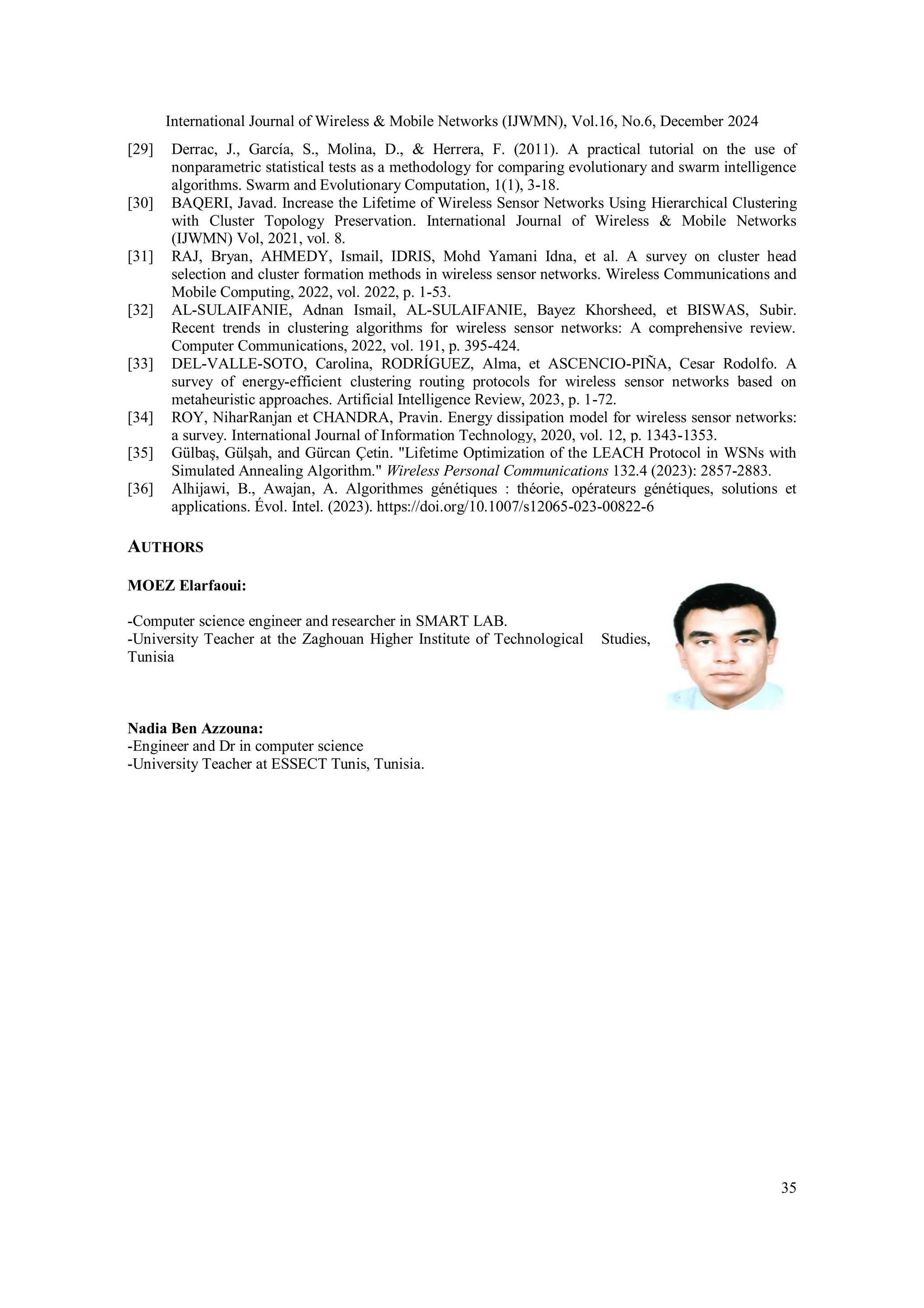 International Journal of Wireless & Mobile Networks (IJWMN), Vol.16, No.6, December 2024
35
[29] Derrac, J., García, S., Molina, D., & Herrera, F. (2011). A practical tutorial on the use of
nonparametric statistical tests as a methodology for comparing evolutionary and swarm intelligence
algorithms. Swarm and Evolutionary Computation, 1(1), 3-18.
[30] BAQERI, Javad. Increase the Lifetime of Wireless Sensor Networks Using Hierarchical Clustering
with Cluster Topology Preservation. International Journal of Wireless & Mobile Networks
(IJWMN) Vol, 2021, vol. 8.
[31] RAJ, Bryan, AHMEDY, Ismail, IDRIS, Mohd Yamani Idna, et al. A survey on cluster head
selection and cluster formation methods in wireless sensor networks. Wireless Communications and
Mobile Computing, 2022, vol. 2022, p. 1-53.
[32] AL-SULAIFANIE, Adnan Ismail, AL-SULAIFANIE, Bayez Khorsheed, et BISWAS, Subir.
Recent trends in clustering algorithms for wireless sensor networks: A comprehensive review.
Computer Communications, 2022, vol. 191, p. 395-424.
[33] DEL-VALLE-SOTO, Carolina, RODRÍGUEZ, Alma, et ASCENCIO-PIÑA, Cesar Rodolfo. A
survey of energy-efficient clustering routing protocols for wireless sensor networks based on
metaheuristic approaches. Artificial Intelligence Review, 2023, p. 1-72.
[34] ROY, NiharRanjan et CHANDRA, Pravin. Energy dissipation model for wireless sensor networks:
a survey. International Journal of Information Technology, 2020, vol. 12, p. 1343-1353.
[35] Gülbaş, Gülşah, and Gürcan Çetin. "Lifetime Optimization of the LEACH Protocol in WSNs with
Simulated Annealing Algorithm." Wireless Personal Communications 132.4 (2023): 2857-2883.
[36] Alhijawi, B., Awajan, A. Algorithmes génétiques : théorie, opérateurs génétiques, solutions et
applications. Évol. Intel. (2023). https://doi.org/10.1007/s12065-023-00822-6
AUTHORS
MOEZ Elarfaoui:
-Computer science engineer and researcher in SMART LAB.
-University Teacher at the Zaghouan Higher Institute of Technological Studies,
Tunisia
Nadia Ben Azzouna:
-Engineer and Dr in computer science
-University Teacher at ESSECT Tunis, Tunisia.
 