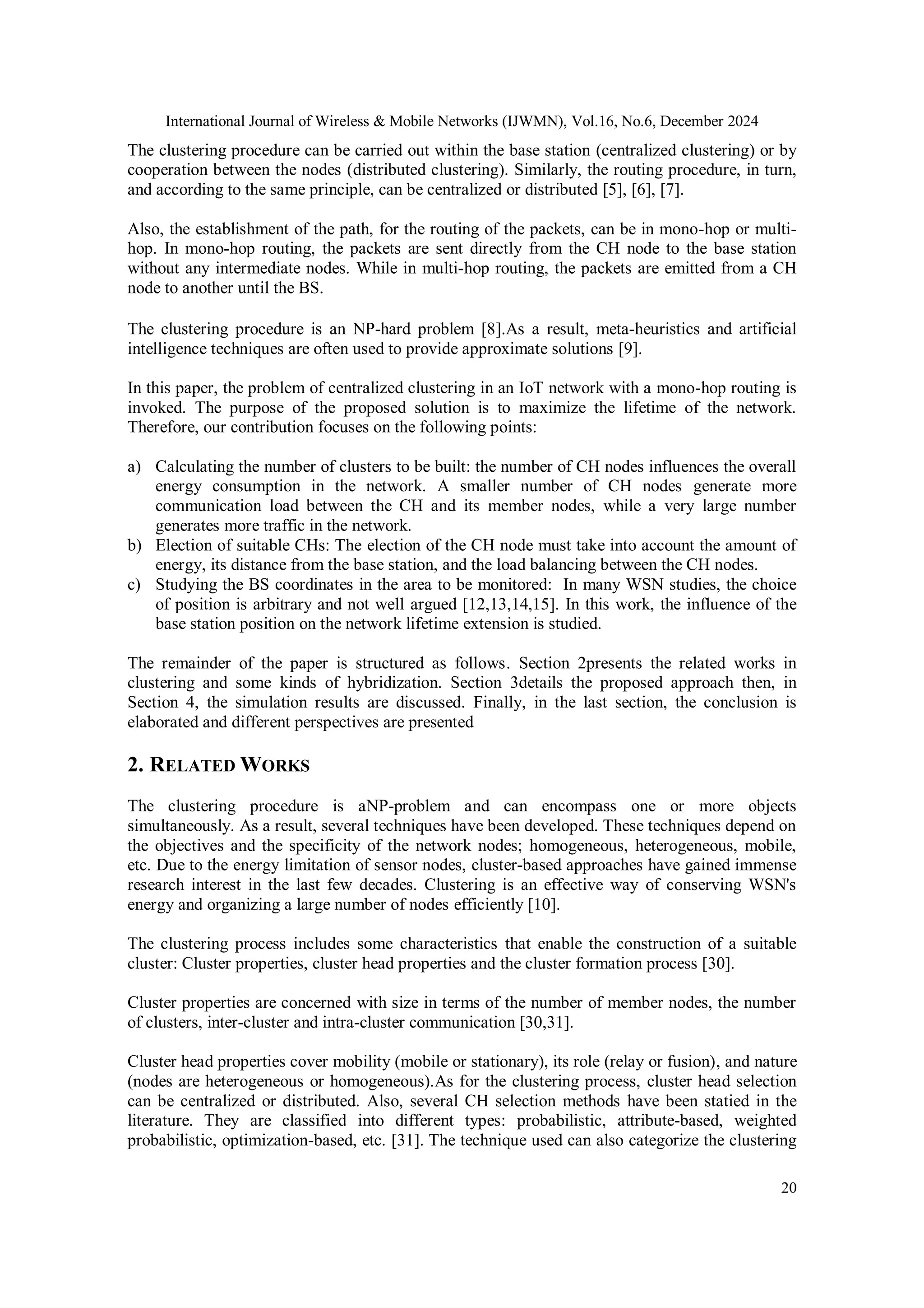 International Journal of Wireless & Mobile Networks (IJWMN), Vol.16, No.6, December 2024
20
The clustering procedure can be carried out within the base station (centralized clustering) or by
cooperation between the nodes (distributed clustering). Similarly, the routing procedure, in turn,
and according to the same principle, can be centralized or distributed [5], [6], [7].
Also, the establishment of the path, for the routing of the packets, can be in mono-hop or multi-
hop. In mono-hop routing, the packets are sent directly from the CH node to the base station
without any intermediate nodes. While in multi-hop routing, the packets are emitted from a CH
node to another until the BS.
The clustering procedure is an NP-hard problem [8].As a result, meta-heuristics and artificial
intelligence techniques are often used to provide approximate solutions [9].
In this paper, the problem of centralized clustering in an IoT network with a mono-hop routing is
invoked. The purpose of the proposed solution is to maximize the lifetime of the network.
Therefore, our contribution focuses on the following points:
a) Calculating the number of clusters to be built: the number of CH nodes influences the overall
energy consumption in the network. A smaller number of CH nodes generate more
communication load between the CH and its member nodes, while a very large number
generates more traffic in the network.
b) Election of suitable CHs: The election of the CH node must take into account the amount of
energy, its distance from the base station, and the load balancing between the CH nodes.
c) Studying the BS coordinates in the area to be monitored: In many WSN studies, the choice
of position is arbitrary and not well argued [12,13,14,15]. In this work, the influence of the
base station position on the network lifetime extension is studied.
The remainder of the paper is structured as follows. Section 2presents the related works in
clustering and some kinds of hybridization. Section 3details the proposed approach then, in
Section 4, the simulation results are discussed. Finally, in the last section, the conclusion is
elaborated and different perspectives are presented
2. RELATED WORKS
The clustering procedure is aNP-problem and can encompass one or more objects
simultaneously. As a result, several techniques have been developed. These techniques depend on
the objectives and the specificity of the network nodes; homogeneous, heterogeneous, mobile,
etc. Due to the energy limitation of sensor nodes, cluster-based approaches have gained immense
research interest in the last few decades. Clustering is an effective way of conserving WSN's
energy and organizing a large number of nodes efficiently [10].
The clustering process includes some characteristics that enable the construction of a suitable
cluster: Cluster properties, cluster head properties and the cluster formation process [30].
Cluster properties are concerned with size in terms of the number of member nodes, the number
of clusters, inter-cluster and intra-cluster communication [30,31].
Cluster head properties cover mobility (mobile or stationary), its role (relay or fusion), and nature
(nodes are heterogeneous or homogeneous).As for the clustering process, cluster head selection
can be centralized or distributed. Also, several CH selection methods have been statied in the
literature. They are classified into different types: probabilistic, attribute-based, weighted
probabilistic, optimization-based, etc. [31]. The technique used can also categorize the clustering
 