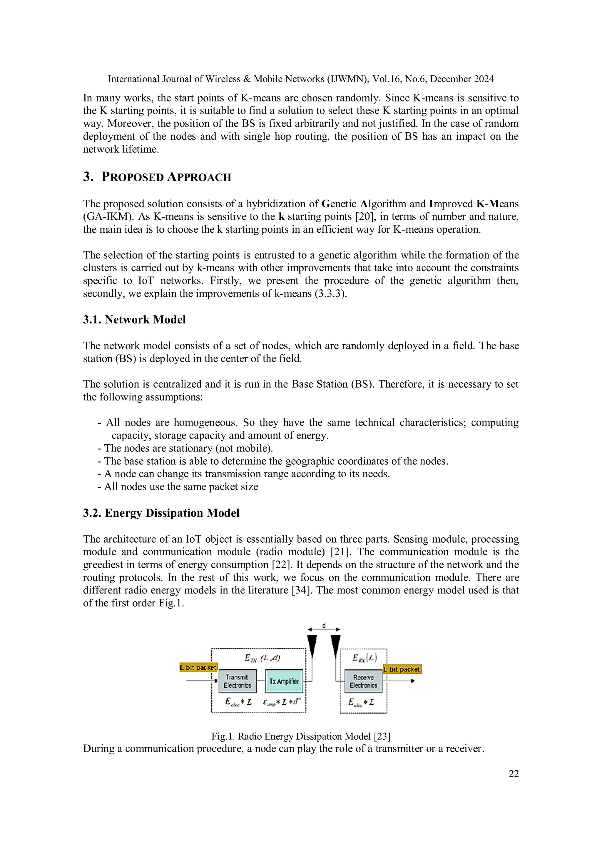 International Journal of Wireless & Mobile Networks (IJWMN), Vol.16, No.6, December 2024
22
In many works, the start points of K-means are chosen randomly. Since K-means is sensitive to
the K starting points, it is suitable to find a solution to select these K starting points in an optimal
way. Moreover, the position of the BS is fixed arbitrarily and not justified. In the case of random
deployment of the nodes and with single hop routing, the position of BS has an impact on the
network lifetime.
3. PROPOSED APPROACH
The proposed solution consists of a hybridization of Genetic Algorithm and Improved K-Means
(GA-IKM). As K-means is sensitive to the k starting points [20], in terms of number and nature,
the main idea is to choose the k starting points in an efficient way for K-means operation.
The selection of the starting points is entrusted to a genetic algorithm while the formation of the
clusters is carried out by k-means with other improvements that take into account the constraints
specific to IoT networks. Firstly, we present the procedure of the genetic algorithm then,
secondly, we explain the improvements of k-means (3.3.3).
3.1. Network Model
The network model consists of a set of nodes, which are randomly deployed in a field. The base
station (BS) is deployed in the center of the field.
The solution is centralized and it is run in the Base Station (BS). Therefore, it is necessary to set
the following assumptions:
- All nodes are homogeneous. So they have the same technical characteristics; computing
capacity, storage capacity and amount of energy.
- The nodes are stationary (not mobile).
- The base station is able to determine the geographic coordinates of the nodes.
- A node can change its transmission range according to its needs.
- All nodes use the same packet size
3.2. Energy Dissipation Model
The architecture of an IoT object is essentially based on three parts. Sensing module, processing
module and communication module (radio module) [21]. The communication module is the
greediest in terms of energy consumption [22]. It depends on the structure of the network and the
routing protocols. In the rest of this work, we focus on the communication module. There are
different radio energy models in the literature [34]. The most common energy model used is that
of the first order Fig.1.
Fig.1. Radio Energy Dissipation Model [23]
During a communication procedure, a node can play the role of a transmitter or a receiver.
 