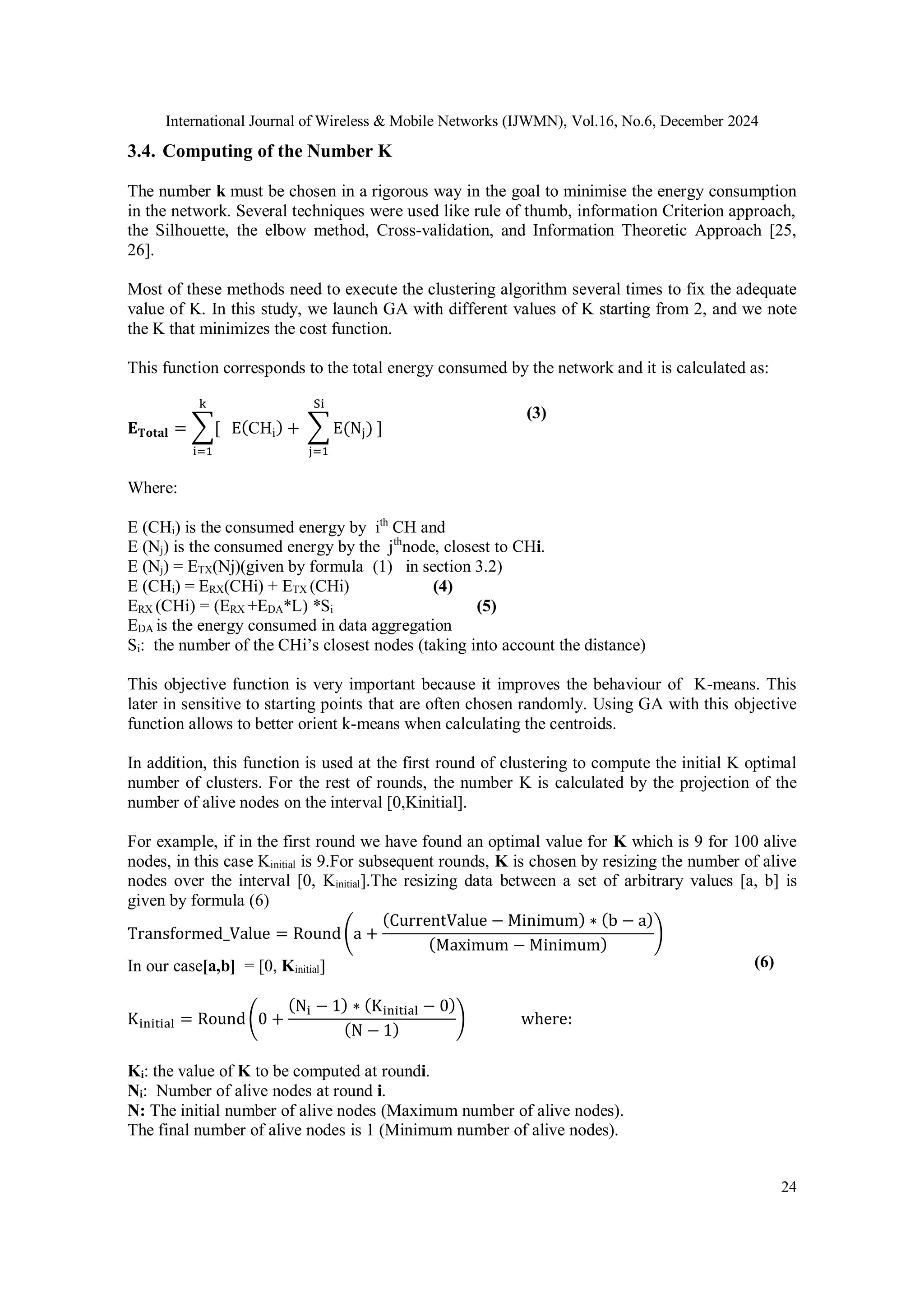 International Journal of Wireless & Mobile Networks (IJWMN), Vol.16, No.6, December 2024
24
3.4. Computing of the Number K
The number k must be chosen in a rigorous way in the goal to minimise the energy consumption
in the network. Several techniques were used like rule of thumb, information Criterion approach,
the Silhouette, the elbow method, Cross-validation, and Information Theoretic Approach [25,
26].
Most of these methods need to execute the clustering algorithm several times to fix the adequate
value of K. In this study, we launch GA with different values of K starting from 2, and we note
the K that minimizes the cost function.
This function corresponds to the total energy consumed by the network and it is calculated as:
𝐄𝐓𝐨𝐭𝐚𝐥 = ∑[ E(CHi) + ∑ E(Nj) ]
Si
j=1
k
i=1
Where:
E (CHi) is the consumed energy by ith
CH and
E (Nj) is the consumed energy by the jth
node, closest to CHi.
E (Nj) = ETX(Nj)(given by formula (1) in section 3.2)
E (CHi) = ERX(CHi) + ETX (CHi) (4)
ERX (CHi) = (ERX +EDA*L) *Si (5)
EDA is the energy consumed in data aggregation
Si: the number of the CHi’s closest nodes (taking into account the distance)
This objective function is very important because it improves the behaviour of K-means. This
later in sensitive to starting points that are often chosen randomly. Using GA with this objective
function allows to better orient k-means when calculating the centroids.
In addition, this function is used at the first round of clustering to compute the initial K optimal
number of clusters. For the rest of rounds, the number K is calculated by the projection of the
number of alive nodes on the interval [0,Kinitial].
For example, if in the first round we have found an optimal value for K which is 9 for 100 alive
nodes, in this case Kinitial is 9.For subsequent rounds, K is chosen by resizing the number of alive
nodes over the interval [0, Kinitial].The resizing data between a set of arbitrary values [a, b] is
given by formula (6)
Transformed_Value = Round(a +
(CurrentValue − Minimum) ∗ (b − a)
(Maximum − Minimum)
)
In our case[a,b] = [0, Kinitial]
Kinitial = Round(0 +
(Ni − 1) ∗ (Kinitial − 0)
(N − 1)
) where:
Ki: the value of K to be computed at roundi.
Ni: Number of alive nodes at round i.
N: The initial number of alive nodes (Maximum number of alive nodes).
The final number of alive nodes is 1 (Minimum number of alive nodes).
(6)
(3)
 