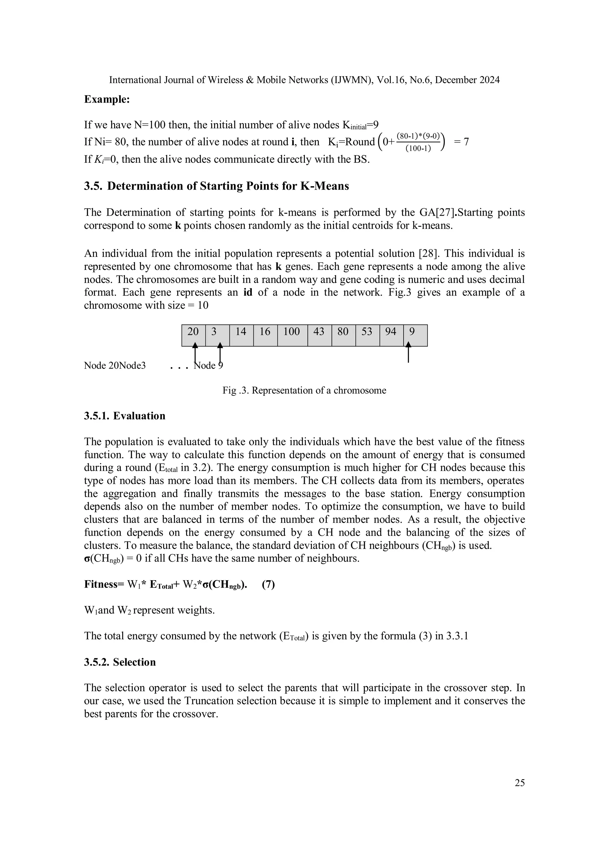 International Journal of Wireless & Mobile Networks (IJWMN), Vol.16, No.6, December 2024
25
Example:
If we have N=100 then, the initial number of alive nodes Kinitial=9
If Ni= 80, the number of alive nodes at round i, then Ki=Round (0+
(80-1)*(9-0)
(100-1)
) = 7
If Ki=0, then the alive nodes communicate directly with the BS.
3.5. Determination of Starting Points for K-Means
The Determination of starting points for k-means is performed by the GA[27].Starting points
correspond to some k points chosen randomly as the initial centroids for k-means.
An individual from the initial population represents a potential solution [28]. This individual is
represented by one chromosome that has k genes. Each gene represents a node among the alive
nodes. The chromosomes are built in a random way and gene coding is numeric and uses decimal
format. Each gene represents an id of a node in the network. Fig.3 gives an example of a
chromosome with size = 10
20 3 14 16 100 43 80 53 94 9
Node 20Node3 . . . Node 9
Fig .3. Representation of a chromosome
3.5.1. Evaluation
The population is evaluated to take only the individuals which have the best value of the fitness
function. The way to calculate this function depends on the amount of energy that is consumed
during a round (Etotal in 3.2). The energy consumption is much higher for CH nodes because this
type of nodes has more load than its members. The CH collects data from its members, operates
the aggregation and finally transmits the messages to the base station. Energy consumption
depends also on the number of member nodes. To optimize the consumption, we have to build
clusters that are balanced in terms of the number of member nodes. As a result, the objective
function depends on the energy consumed by a CH node and the balancing of the sizes of
clusters. To measure the balance, the standard deviation of CH neighbours (CHngb) is used.
σ(CHngb) = 0 if all CHs have the same number of neighbours.
Fitness= W1* ETotal+ W2*σ(CHngb). (7)
W1and W2 represent weights.
The total energy consumed by the network (ETotal) is given by the formula (3) in 3.3.1
3.5.2. Selection
The selection operator is used to select the parents that will participate in the crossover step. In
our case, we used the Truncation selection because it is simple to implement and it conserves the
best parents for the crossover.
 