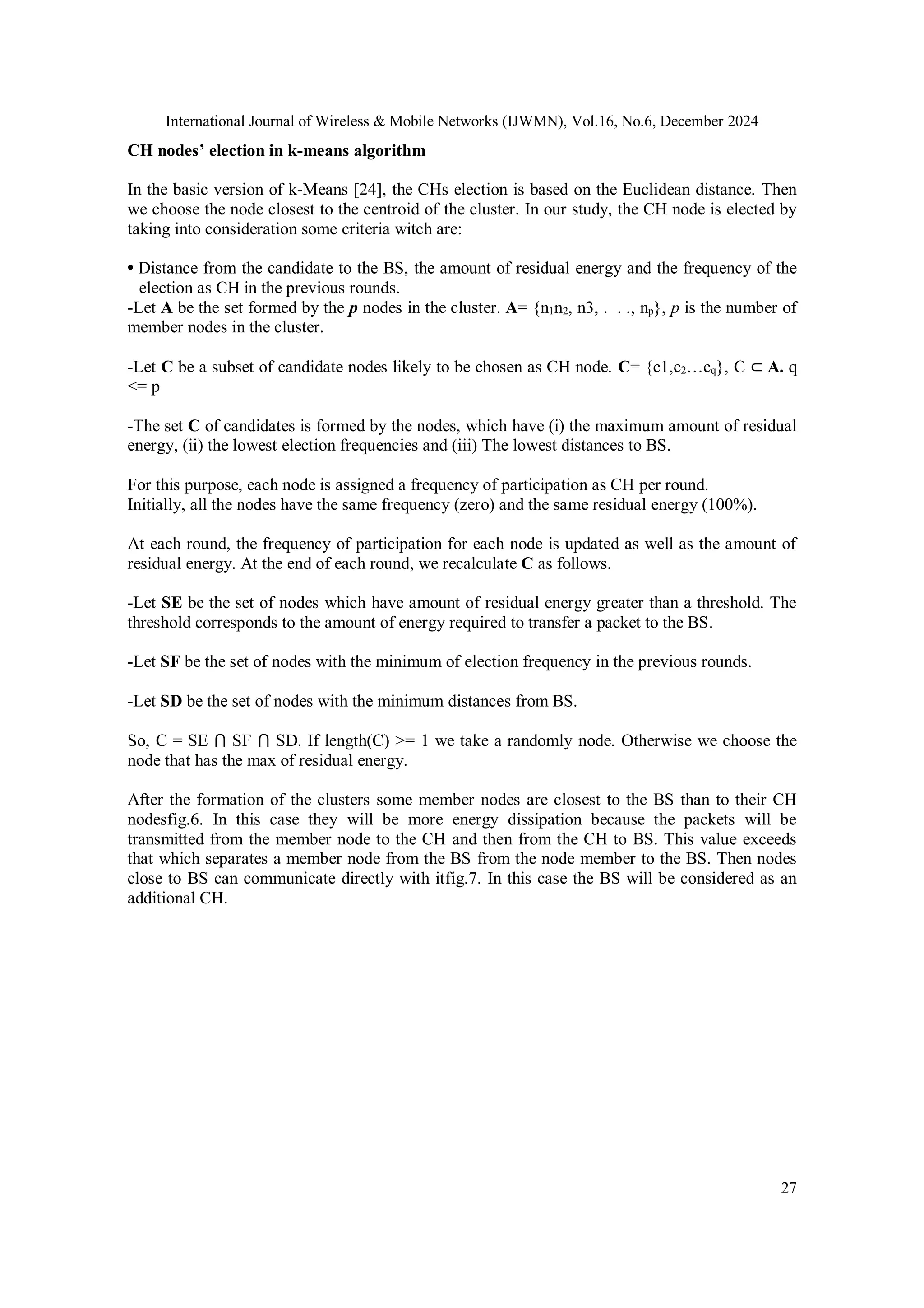 International Journal of Wireless & Mobile Networks (IJWMN), Vol.16, No.6, December 2024
27
CH nodes’ election in k-means algorithm
In the basic version of k-Means [24], the CHs election is based on the Euclidean distance. Then
we choose the node closest to the centroid of the cluster. In our study, the CH node is elected by
taking into consideration some criteria witch are:
• Distance from the candidate to the BS, the amount of residual energy and the frequency of the
election as CH in the previous rounds.
-Let A be the set formed by the p nodes in the cluster. A= {n1n2, n3, . . ., np}, p is the number of
member nodes in the cluster.
-Let C be a subset of candidate nodes likely to be chosen as CH node. C= {c1,c2…cq}, C ⊂ A. q
<= p
-The set C of candidates is formed by the nodes, which have (i) the maximum amount of residual
energy, (ii) the lowest election frequencies and (iii) The lowest distances to BS.
For this purpose, each node is assigned a frequency of participation as CH per round.
Initially, all the nodes have the same frequency (zero) and the same residual energy (100%).
At each round, the frequency of participation for each node is updated as well as the amount of
residual energy. At the end of each round, we recalculate C as follows.
-Let SE be the set of nodes which have amount of residual energy greater than a threshold. The
threshold corresponds to the amount of energy required to transfer a packet to the BS.
-Let SF be the set of nodes with the minimum of election frequency in the previous rounds.
-Let SD be the set of nodes with the minimum distances from BS.
So, C = SE ⋂ SF ⋂ SD. If length(C) >= 1 we take a randomly node. Otherwise we choose the
node that has the max of residual energy.
After the formation of the clusters some member nodes are closest to the BS than to their CH
nodesfig.6. In this case they will be more energy dissipation because the packets will be
transmitted from the member node to the CH and then from the CH to BS. This value exceeds
that which separates a member node from the BS from the node member to the BS. Then nodes
close to BS can communicate directly with itfig.7. In this case the BS will be considered as an
additional CH.
 