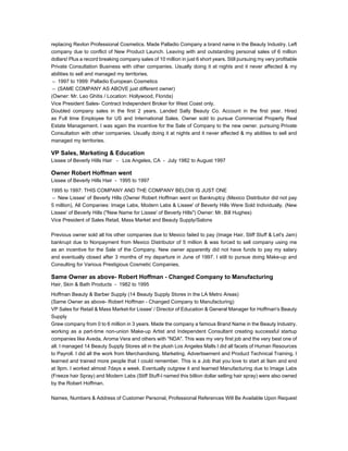 replacing Revlon Professional Cosmetics. Made Palladio Company a brand name in the Beauty Industry. Left
company due to conflict of New Product Launch. Leaving with and outstanding personal sales of 6 million
dollars! Plus a record breaking company sales of 10 million in just 6 short years. Still pursuing my very profitable
Private Consultation Business with other companies. Usually doing it at nights and it never affected & my
abilities to sell and managed my territories.
〓 1997 to 1999: Palladio European Cosmetics
〓 (SAME COMPANY AS ABOVE just different owner)
(Owner: Mr. Leo Ghitis / Location: Hollywood, Florida)
Vice President Sales- Contract Independent Broker for West Coast only.
Doubled company sales in the first 2 years. Landed Sally Beauty Co. Account in the first year. Hired
as Full time Employee for US and International Sales. Owner sold to pursue Commercial Property Real
Estate Management. I was again the incentive for the Sale of Company to the new owner. pursuing Private
Consultation with other companies. Usually doing it at nights and it never affected & my abilities to sell and
managed my territories.
VP Sales, Marketing & Education
Lissee of Beverly Hills Hair - Los Angeles, CA - July 1982 to August 1997
Owner Robert Hoffman went
Lissee of Beverly Hills Hair - 1995 to 1997
1995 to 1997: THIS COMPANY AND THE COMPANY BELOW IS JUST ONE
〓 New Lissee' of Beverly Hills (Owner Robert Hoffman went on Bankruptcy (Mexico Distributor did not pay
5 million), All Companies: Image Labs, Modern Labs & Lissee' of Beverly Hills Were Sold Individually. (New
Lissee' of Beverly Hills ("New Name for Lissee' of Beverly Hills") Owner: Mr. Bill Hughes)
Vice President of Sales Retail, Mass Market and Beauty Supply/Salons
Previous owner sold all his other companies due to Mexico failed to pay (Image Hair, Stiff Stuff & Let's Jam)
bankrupt due to Nonpayment from Mexico Distributor of 5 million & was forced to sell company using me
as an incentive for the Sale of the Company. New owner apparently did not have funds to pay my salary
and eventually closed after 3 months of my departure in June of 1997. I still to pursue doing Make-up and
Consulting for Various Prestigious Cosmetic Companies.
Same Owner as above- Robert Hoffman - Changed Company to Manufacturing
Hair, Skin & Bath Products - 1982 to 1995
Hoffman Beauty & Barber Supply (14 Beauty Supply Stores in the LA Metro Areas)
(Same Owner as above- Robert Hoffman - Changed Company to Manufacturing)
VP Sales for Retail & Mass Market-for Lissee' / Director of Education & General Manager for Hoffman's Beauty
Supply
Grew company from 0 to 6 million in 3 years. Made the company a famous Brand Name in the Beauty Industry.
working as a part-time non-union Make-up Artist and Independent Consultant creating successful startup
companies like Aveda, Aroma Vera and others with "NDA". This was my very first job and the very best one of
all. I managed 14 Beauty Supply Stores all in the plush Los Angeles Malls I did all facets of Human Resources
to Payroll. I did all the work from Merchandising, Marketing, Advertisement and Product Technical Training. I
learned and trained more people that I could remember. This is a Job that you love to start at 9am and end
at 9pm. I worked almost 7days a week. Eventually outgrew it and learned Manufacturing due to Image Labs
(Freeze hair Spray) and Modern Labs (Stiff Stuff-I named this billion dollar selling hair spray) were also owned
by the Robert Hoffman.
Names, Numbers & Address of Customer Personal, Professional References Will Be Available Upon Request
 