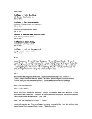 EDUCATION
Certificate in Public Speaking
Dale Carnegie - Los Angeles, CA
1990 to 1990
Certificate in Make-up Application
Joe Blasco Make-up Institute - Los Angeles, CA
1985 to 1985
Asian Institute of Management - Manila
1981 to 1982
Bachelor of Arts in Mass Communications
Royal Academy of Dance - Manila
1978 to 1982
Certification in Cosmetology
Centro Escolar University - Manila
1976 to 1982
Certificate in Business Management
Karilagan Fashion Institute - Manila
1978 to 1980
SKILLS
Product Development (10+ years), Product Management (10+ years), Product Marketing (10+ years),
Product Marketing (10+ years), Product Launch (10+ years), Product Positioning (10+ years), Merchandising
(10+ years), Marketing Research, Marketing Research (10+ years), Sales Operations (10+ years), Sales
& Marketing (10+ years), Sales Training (10+ years), Hiring, Hiring (10+ years), Human Resources (10+
years), Training & Development (10+ years), Sales Support (10+ years)
LINKS
http://www.beautybydesignconsultant.com/%20https://www.linkedin.com/pub/jose-b-narciso/37/
b3b/517%20https://www.facebook.com/Jaybeen104%20https://twitter.com/jbeautybydesign?edit=true
%20https://instagram.com/jose.beautybydesign/%20https://www.pinterest.com/beautyxdesign/
ADDITIONAL INFORMATION
CORE COMPETENCIES
Human Resources/ Purchasing/ Marketing Campaign/ Management /Multi-media Marketing /Account
Development/ Market Research /Competitive & Strategic Planning / Budgeting/ Forecasting/Prospecting/
Client Cultivation /Direct Mail Marketing/ Cluster Sales
ADDITIONAL INFORMATION RECORD SUCCESS IN:
• Creating; Envisioning; and Developing New and Innovative Products for Hair, Face, Skin and Body. (With
Lisee'of Beverly Hills/Image Labs/Modern Labs, & Palladio Cosmetics)
 