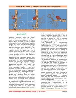 Kumar; MDCT features of Pancreatico-Duodenal Artery Pseudoaneurysm
Annals of International Medical and Dental Research, Vol (1), Issue (3) Page 346
Figure 9, 10 & 11: 3D volume rendered CT Images clearly show the false aneurysm stemming from the inferior pancreatico-duodenal artery and
associated vessels.
DISCUSSION
Aneurysm originating from the Inferior
Pancreatico-Duodenal artery is a rare diagnosis
among the group of the aneurysms of the visceral
arteries.[7]
Major etiologies of VAAs in general
include arteriosclerosis, media defects, vasculitis,
infection and trauma, while Pseudoaneurysms of
the Pancreatico-Duodenal artery are principally
observed with acute or chronic pancreatitis.[8,9]
The
enzymes released from the pancreatic pseudo cyst
frequently involve the splenic artery (45%)
followed by the gastro-duodenal artery (17%) and
then the Pancreatico-Duodenal artery (11%).
Elastase can erode the artery wall leading to
aneurysm formation.
Aneurysms of the Pancreatico-Duodenal artery
commonly present clinically with aneurysmal
rupture (30%–69%) with clinical manifestations
ranging from non-specific abdominal pain to
gastrointestinal bleed and hemorrhagic shock.[9,10]
Non-ruptured aneurysms often present with
abdominal discomfort or are picked up incidentally
during radiological studies.[11]
When these
aneurysms develop in the absence of pancreatitis,
they are asymptomatic. Some are diagnosed as
incidental findings on CT scans or arteriograms.
Our patient developed a large Pseudoaneurysm
(48×44 mm), originating from the Inferior
Pancreatico-Duodenal artery. In our case,
recurring attacks of abdominal discomfort and long
standing alcohol abuse made chronic pancreatitis
the most possible etiology, because the patient had
no medical history of abdominal trauma, septic
emboli, carcinoma or cholecystectomy.
Although Pseudoaneurysms in chronic pancreatitis
develop more often in the splenic and
gastroduodenal arteries because of their proximity
to the pancreas, it arose in our patient from the
Inferior Pancreatico-Duodenal artery,[4,6]
and the
aneurysm led to sufficient pressure over the
pancreas to obstruct the flow of pancreatic
secretions, which may have resulted in the
recurring attacks of pancreatitis.
Acute hemorrhage is a life-threatening
complication of Pseudoaneurysm, with a high
mortality rate of up to 37%.[12]
The high morbidity
and mortality associated with a False aneurysm
emphasizes the importance of early diagnosis and
treatment, as in our case.[12,13]
Rupture of
Pancreatico-Duodenal artery aneurysm carries a
mortality rate of 21%, and the size of aneurysm
does not predict the risk of rupture. Hence, it is
advocated that all Pancreatico-Duodenal artery
aneurysms, regardless of size, be treated actively at
the time of the diagnosis.
The two possible treatments for Pseudoaneurysm
are Surgery or Angiographic Embolisation.[3, 13-15]
The accepted gold standard for treatment of
visceral artery aneurysm is Surgery.[3,6,12,14,15]
Endoluminal techniques have now become the first
line of therapy instead of surgery in most instances,
especially in an emergency setting, but they have
also been used successfully in elective patients.
The most widely used materials to embolise or
exclude the aneurysm from visceral circulation are
coils, gel-foam, polyvinyl alcohol and flow
directed detachable balloons.[4, 13-15]
However,
lately they have been successfully managed by
thrombin injection when tortuous anatomy makes
embolization not feasible.
A review of the literature indicates that True
aneurysms and Pseudoaneurysms of the
Pancreatico-Duodenal artery are treated via
endoluminal techniques, which have a lower
procedure mortality and a high success rate.[4, 14-16]
Review of literature also shows that more deaths
 