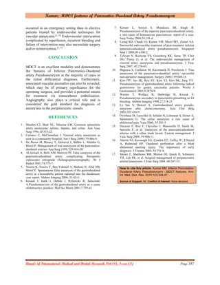 Kumar; MDCT features of Pancreatico-Duodenal Artery Pseudoaneurysm
Annals of International Medical and Dental Research, Vol (1), Issue (3) Page 347
occurred in an emergency setting than in elective
patients treated by endovascular techniques for
vascular aneurysms.[3,15]
Endovascular intervention
complicated by reperfusion, recurrent bleeding and
failure of intervention may also necessitate surgery
and/or reintervention.[3,17]
CONCLUSION
MDCT is an excellent modality and demonstrates
the features of Inferior Pancreatico-Duodenal
artery Pseudoaneurysm in the majority of cases in
the initial differential diagnosis. Furthermore,
associated vascular anomalies can also be revealed,
which may be of primary significance for the
operating surgeon, and provides a potential means
for treatment via transcatheter embolisation.
Angiography also plays a critical role and is
considered the gold standard for diagnosis of
aneurysms in the peripancreatic vessels.
REFERENCES
1. Shanley CJ, Shah NL, Messina LM. Common splanchnic
artery aneurysms: splenic, hepatic, and celiac. Ann Vasc
Surg 1996;10:315-22.
2. Carmeci C, McClenathan J. Visceral artery aneurysms as
seen in a community hospital. Am J Surg 2000;179:486-9.
3. De Perrot M, Berney T, Deleaval J, Bühler L, Mentha G,
Morel P. Management of true aneurysms of the pancreatico-
duodenal arteries. Ann Surg 1999; 229:416-20.
4. Al-Jeroudi A, Belli AM, Shorvon PJ. False aneurysm of the
pancreaticoduodenal artery complicating therapeutic
endoscopic retrograde cholangiopancreatography. Br J
Radiol 2001;74:375-7.
5. Nouira K, Nouira Y, Ben Yahmed A, Bedioui H, Abid HB,
Menif E. Spontaneous false aneurysm of the gastroduodenal
artery in a hemophilic patient ruptured into the duodenum:
case report. Abdom Imaging 2006; 31:43-4.
6. Kossak J, Janik J, Debski J, Rytlewski R, Salacinski
A.Pseudoaneurysm of the gastroduodenal artery as a cause
ofobstructive jaundice. Med Sci Monit 2001;7:759-61.
7. Kaman L, Sanyal S, Menakuru SR, Singh R.
Pseudoaneurysm of the superior pancreaticoduodenal artery,
a rare cause of hemosuccus pancreaticus: report of a case.
Surg Today 2004;34:181-4.
8. Leong BD, Chuah JA, Kumar VM, Mazri MY, Zainal AA.
Successful endovascular treatment of post-traumatic inferior
pancreaticoduodenal artery pseudoaneurysm. Singapore
Med J 2008;49:e300-2.
9. Tulsyan N, Kashyap VS, Greenberg RK, Sarac TP, Clair
DG, Pierce G, et al. The endovascular management of
visceral artery aneurysms and pseudoaneurysms. J Vasc
Surg 2007; 45:276-83.
10. Bageacu S, Cuilleron M, Kaczmarek D, Porcheron J. True
aneurysms of the pancreatico-duodenal artery: successful
non-operative management. Surgery 2006;139:608-16.
11. Kim DY, Joo JK, Ryu SY, Kim YJ, Kim SK, Jung YY.
Pseudoaneurysm of gastroduodenal artery following radical
gastrectomy for gastric carcinoma patients. World J
Gastroenterol 2003;9:2878-9.
12. Waslen T, Wallace K, Burbridge B, Kwauk S.
Pseudoaneurysm secondary to pancreatitis presenting as GI
bleeding. Abdom Imaging 1998;23:318-21.
13. Lo bue S, Denoel A. Gastroduodenal artery pseudo-
aneurysm after cholecystectomy. Acta Chir Belg
2003;103:416-9.
14. Overhaus M, Lauschke H, Schäfer N, Lohmaier S, Hirner A,
Mommertz G. The celiac aneurysm: a rare cause of
abdominal pain. Vasa 2006; 35:201-5.
15. Ducasse E, Roy F, Chevalier J, Massouille D, Smith M,
Speziale F, et al. Aneurysm of the pancreaticoduodenal
arteries with a celiac trunk lesion: Current management. J
Vasc Surg 2004; 39:906-11.
16. Aherne NJ, Kavanagh EG, Condon ET, Coffey JC, ElSayed
A, Redmond HP. Duodenal perforation after a blunt
abdominal sporting injury: The importance of early
diagnosis. J Trauma 2003; 54:791-4.
17. Moore E, Matthews MR, Minion DJ, Quick R, Schwarcz
TH, Loh FK, et al. Surgical management of peripancreatic
arterial aneurysms. J Vasc Surg 2004 ;40:247-53.
How to cite this article: Kumar KM. Inferior Pancreatico-
Duodenal Artery Pseudoneurysm - MDCT features. Ann.
Int. Med. Den. Res. 2015;1(3):344-47.
Source of Support: Nil, Conﬂict of Interest: None declared
 