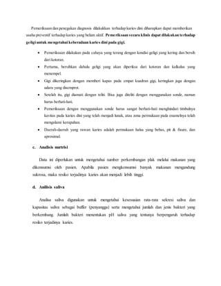 Pemeriksaan dan penegakan diagnosis dilakukkan terhadap karies dini diharapkan dapat memberikan
usaha preventif terhadap karies yang belum aktif. Pemeriksaan secara klinis dapat dilakukan terhadap
geligi untuk mengetahui keberadaan karies dini pada gigi.
 Pemeriksaan dilakukan pada cahaya yang terang dengan kondisi geligi yang kering dan bersih
dari kotoran.
 Pertama, bersihkan dahulu geligi yang akan diperiksa dari kotoran dan kalkulus yang
menempel.
 Gigi dikeringkan dengan memberi kapas pada empat kuadran gigi, keringkan juga dengan
udara yang disemprot.
 Setelah itu, gigi diamati dengan teliti. Bisa juga diteliti dengan menggunakan sonde, namun
harus berhati-hati.
 Pemeriksaan dengan menggunakan sonde harus sangat berhati-hati menghindari timbulnya
kavitas pada karies dini yang telah menjadi lunak, atau zona permukaan pada enamelnya telah
mengalami kerapuhan.
 Daerah-daerah yang rawan karies adalah permukaan halus yang bebas, pit & fisure, dan
aproximal.
c. Analisis nurtrisi
Data ini diperlukan untuk mengetahui sumber perkembangan plak melalui makanan yang
dikonsumsi oleh pasien. Apabila pasien mengkonsumsi banyak makanan mengandung
sukrosa, maka resiko terjadinya karies akan menjadi lebih tinggi.
d. Anilisis saliva
Analisa saliva digunakan untuk mengetahui kesesuaian rata-rata sekresi saliva dan
kapasitas saliva sebagai buffer (penyangga) serta mengetahui jumlah dan jenis bakteri yang
berkembang. Jumlah bakteri menentukan pH saliva yang tentunya berpengaruh terhadap
resiko terjadinya karies.
 