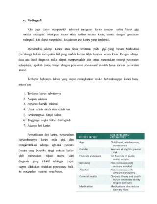 e. Radiografi
Kita juga dapat memperoleh informasi mengenai karies maupun resiko karies gigi
melalui radiograf. Meskipun karies tidak terlihat secara klinis, namun dengan gambaran
radiograf, kita dapat mengetahui kedalaman lesi karies yang terdeteksi.
Mendeteksi adanya karies atau tidak terutama pada gigi yang belum berkavitasi
(berlubang) bukan merupakan hal yang mudah karena tidak tampak secara klinis. Dengan adanya
data-data hasil diagnosis maka dapat mempermudah kita untuk menentukan strategi perawatan
selanjutnya, apakah cukup hanya dengan perawatan non-invasif ataukah harus melalui perawatan
invasif.
Terdapat beberapa faktor yang dapat meningkatkan resiko berkembangnya karies baru,
antara lain:
1. Terdapat karies sebelumnya
2. Asupan sukrosa
3. Paparan fluoride minimal
4. Umur terlalu muda atau terlalu tua
5. Berkurangnya fungsi saliva
6. Tingginya angka bakteri kariogenik
7. Adanya lesi karies
Pemeriksaan dini karies, pencegahan
berkembangnya karies pada gigi, dan
mengidentifikasi adanya high-risk patients
(pasien yang beresiko tinggi terkena karies
gigi) merupakan tujuan utama dari
diagnosis yang efektif sehingga dapat
segera dilakukan tindakan perawatan, baik
itu pencegahan maupun pengobatan.
 