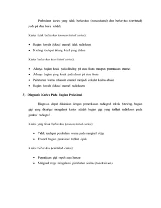 Perbedaan karies yang tidak berkavitas (noncavitated) dan berkavitas (cavitated)
pada pit dan fisura adalah:
Karies tidak berkavitas (noncavitated caries):
 Bagian bawah oklusal enamel tidak radiolusen
 Kadang terdapat lubang kecil yang dalam
Karies berkavitas (cavitated caries):
 Adanya bagian lunak pada dinding pit atau fisura maupun permukaan enamel
 Adanya bagian yang lunak pada dasar pit atau fisura
 Perubahan warna dibawah enamel menjadi cokelat keabu-abuan
 Bagian bawah oklusal enamel radiolusens
3) Diagnosis Karies Pada Bagian Proksimal
Diagnosis dapat dilakukan dengan pemeriksaan radiografi teknik bitewing, bagian
gigi yang dicurigai mengalami karies adalah bagian gigi yang terlihat radiolusen pada
gambar radiograf.
Karies yang tidak berkavitas (noncavitated caries):
 Tidak terdapat perubahan warna pada marginal ridge
 Enamel bagian proksimal terlihat opak
Karies berkavitas (cavitated caries):
 Permukaan gigi rapuh atau hancur
 Marginal ridge mengalami perubahan warna (discoloration)
 