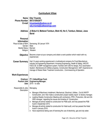 Page 1/2 , Resume of Edy Triyanto
Curriculum Vitae
Name Edy Triyanto
Phone Number 081315443977
E-mail triyantaedy@yahoo.co.id
edy.trianta@calbeewings.com
Address Jl Biduri II, Metland Tambun, Blok H2, No 5, Tambun, Bekasi, Jawa
Barat
Personal
Information
Place & Date of Birth Semarang. 09 Januari 1974
Gender Male
Marital Status Married
Religion Moslem
Objective Become a team at your company and obtain a work position which match with my
experienced.
Career Summary Had 14 years working experienced in multinational company for Food Manufacture
industry at Engineering Department. Knowing Engineering, Health & Safety, HACCP,
FSCC,5S & GMP management system. Familiar with CAD for design, PLC Automation
System, Maintenance & Utilities progress, Construction Management, SAP. Experience to
manage of Waste Water Treatment construction , Commissioning & Operation.
Work Experiences
Employer PT. CalbeeWings Food.
Position held Engineering Manager.
Date
Responsible & Jobs
Description
2015 – to date
Managing.
 Manage of Machinery installment, Mechanical, Electrical, Utilities , Civil & WWTP
Construction, and then make a construction project weekly report to factory manager.
 Leading Weekly Construction Meeting with contractors, PPIC, Production, QA and GA
HRD manager regarding the issues and timeline of Construction.
 Manage all activity related to construction for PSB audit, and has passed the PSB
Audit in September 2015.
 Manage all activity related to construction for Halal audit, and has passed the Halal
Audit in January 2016.
 Have experience taking care of licensing the use of electricity, gas and city water.
 