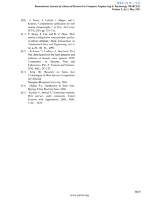 ISSN: 2278 – 1323
International Journal of Advanced Research in Computer Engineering & Technology (IJARCET)
Volume 2, No 5, May 2013
1669
www.ijarcet.org
[10] H. Foster, S. Uchitel, J. Magee, and J.
Kramer, ―Compatibility verification for web
service choreography,‖ in Proc. Int’l Conf.
ICWS, 2004, pp. 738–741.
[11] P. Xiong, Y. Fan, and M. Z. Zhou, ―Web
service configuration undermultiple quality-
of-service attribute,‖ IEEE Transactions on
AutomationScience and Engineering, vol. 6,
no. 2, pp. 311–321, 2009.
[12] Lefebvre D, Leclercq E. Stochastic Petri
Net identification for the fault detection and
isolation of discrete event systems. IEEE
Transactions on Systems, Man and
Cybernetics, Part A: Systems and Humans,
2011, 41(2): 213-225.
[13] Feng He. Research on Some Key
Technologies of Web Services Composition
(in Chinese).
Shanghai: Donghua University, 2008.
[14] Zhehui Wu. Introduction to Petri Nets.
Beijing: China Machine Press, 2006.
[15] Karakoc E, Senkul P. Composing semantic
Web services under constraints. Expert
Systems with Applications, 2009, 36(8):
11021-11029.
 