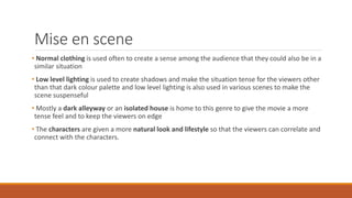 Mise en scene
• Normal clothing is used often to create a sense among the audience that they could also be in a
similar situation
• Low level lighting is used to create shadows and make the situation tense for the viewers other
than that dark colour palette and low level lighting is also used in various scenes to make the
scene suspenseful
• Mostly a dark alleyway or an isolated house is home to this genre to give the movie a more
tense feel and to keep the viewers on edge
• The characters are given a more natural look and lifestyle so that the viewers can correlate and
connect with the characters.
 
