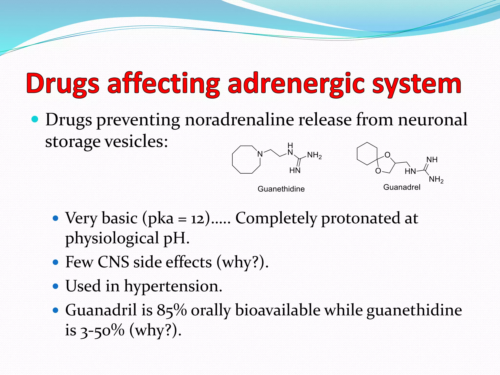  Drugs preventing noradrenaline release from neuronal
storage vesicles:
 Very basic (pka = 12)….. Completely protonated at
physiological pH.
 Few CNS side effects (why?).
 Used in hypertension.
 Guanadril is 85% orally bioavailable while guanethidine
is 3-50% (why?).
 