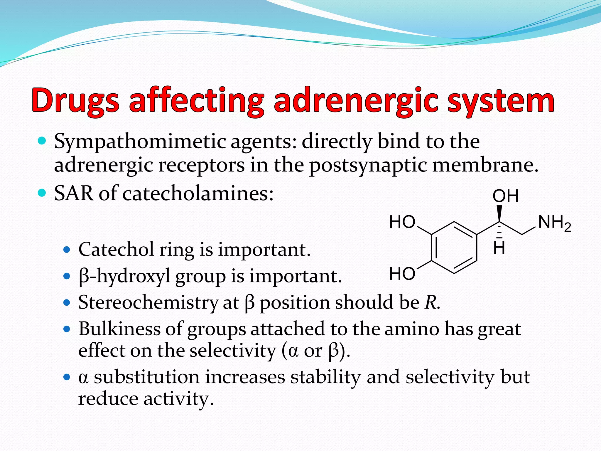  Sympathomimetic agents: directly bind to the
adrenergic receptors in the postsynaptic membrane.
 SAR of catecholamines:
 Catechol ring is important.
 β-hydroxyl group is important.
 Stereochemistry at β position should be R.
 Bulkiness of groups attached to the amino has great
effect on the selectivity ( or β).
 substitution increases stability and selectivity but
reduce activity.
 