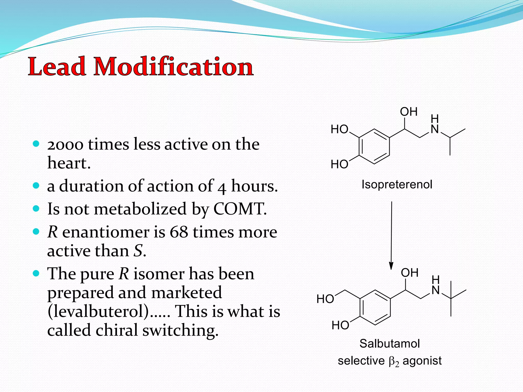  2000 times less active on the
heart.
 a duration of action of 4 hours.
 Is not metabolized by COMT.
 R enantiomer is 68 times more
active than S.
 The pure R isomer has been
prepared and marketed
(levalbuterol)….. This is what is
called chiral switching.
 