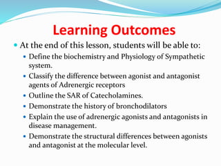Learning Outcomes
 At the end of this lesson, students will be able to:
 Define the biochemistry and Physiology of Sympathetic
system.
 Classify the difference between agonist and antagonist
agents of Adrenergic receptors
 Outline the SAR of Catecholamines.
 Demonstrate the history of bronchodilators
 Explain the use of adrenergic agonists and antagonists in
disease management.
 Demonstrate the structural differences between agonists
and antagonist at the molecular level.
 