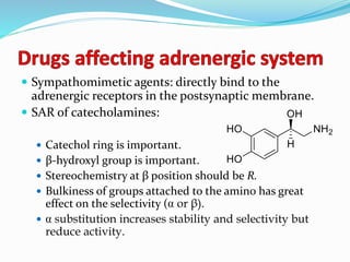  Sympathomimetic agents: directly bind to the
adrenergic receptors in the postsynaptic membrane.
 SAR of catecholamines:
 Catechol ring is important.
 β-hydroxyl group is important.
 Stereochemistry at β position should be R.
 Bulkiness of groups attached to the amino has great
effect on the selectivity ( or β).
 substitution increases stability and selectivity but
reduce activity.
 