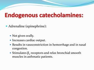  Adrenaline (epinephrine):
 Not given orally.
 Increases cardiac output.
 Results in vasoconstriction in hemorrhage and in nasal
congestion.
 Stimulates β2 receptors and relax bronchial smooth
muscles in asthmatic patients.
 