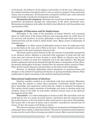 ~ 27 ~
of all periods, the followers of all religions and member of all the races. Education is
the common heritage of mankind and it is not an exclusive property of any particular
nation, race or community. All educationists, irrespective of their caste, color and creed
worked devotedly towards the development of education.
Harmonious development- ultimately the overall aim of education is to ensure
harmonious development through the achievement of the above mentioned aims.
Harmonious development will enable the child to deal effectively with the problem and
uncertainties of life.
Philosophy of Education and Its Implications
Philosophy is the study of the principles of human behavior and reasoning
about we really know of the human behavior and reasoning about we really know of
the universe and ourselves. It means, philosophy is that through which man tries to
understand him and the world in which he/she views. Major system of philosophy of
education are:
Idealism- it is oldest system of philosophy known to man. Its origin goes back
to ancient India in the east, and to Plato in the west. Its basic viewpoint stresses the
human spirit as the most important element in life.
The human spirit is most elements in life, the universe is essentially nonmaterial
in its ultimate nature. Idealism is concerned with supremacy of mind and self, and
views man and universe in terms of spirit or mind. Matter or objective may be the
projection or creation of mind, but ultimately real is the idea behind it. The physical
world is ephemeral and can be changed through the ideas or imagination of man. Plato,
the greatest philosopher of all ages, claimed that the ultimate reality consists of ideas.
Plato and his teacher Socrates conceived ideas as the basis of their philosophy.
Socrates, an idealistic philosopher placed importance on question-answer and
dialogue as the method of acquiring information or gaining knowledge whereas Plato
emphasized on logical reasoning as the method of gaining knowledge.
Educational implications of idealism
Idealism considers student as an individuals with inner potentials. Education
should help the student to realize these potentials. Curriculum should consist of
those knowledge and experiences which help the student to attained development.
The teacher should impart essentials of knowledge and assist to develop moral and
aesthetic values in the child. As said earlier, idealism stresses more on the spiritual
development of the child.
Naturalism – it is oldest philosophy in western world. The naturalists view the
world that we live in is made up of the matters, and believe that the material world,
the world of nature, is the real world. In other word nature is the source of knowledge.
The human life is the part of nature and is therefore controlled by external laws of
nature. In fact, the essence of all things is nature.
The universe and man are the results of physical, mechanical and biological forces
acting upon them, which is called natural laws. The process of growth and development
in man was the result of force of energy prevailed in nature. Man’s natural endowment,
 