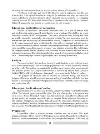 ~ 28 ~
including his instincts and emotion are the guiding force of all his conducts.
The theory of struggle put forward by Charles Darwin implicates that the aim
of education is to equip individual to struggle for existence and thus to ensure his
survival. It should help the learner to adjust physically and mentally to ever changing
circumstances of life. Education should aim at developing the child joyful, rational,
balanced, purposeful and mature person in order for him to survive.
Educational implications of naturalism
Applied to education, naturalism considers child as a gift of nature with
potentialities for natural growth according to laws of nature. The child is an active
individual capable of self- development. The aim of education is to develop the child
as healthy and active personality in a natural setting. The growth process must be
natural and real without any interference from outside. The powers of the child should
be developed in natural ways by allowing the child to freely interact with the nature.
The curriculum should provide concrete and real experiences in a natural context. The
child should be exposed to a variety of sensory and physical activities. The child learns
by interacting with nature. Morality and character learned directly with the help of
natural consequences. Discipline is developed as a result of consequences of behavior of
child. The teacher plays the role of guiding the child learning from nature.
Realism
The term ‘realism’, derived from the world ‘real’, finds its origin in Greek word:
‘Res ‘’ which means object. The realistic propagates that we see and experience around
us is the truth. The realists propagates the world as nature rather than supernatural.
The realistic believe that the physical universe is operated by natural laws. Aristotle
(384-322 B.C.), a Greek philosopher is generally recognized as the father of realism.
The purpose of education was to prepare for complete living, the Realists
believed. Education should equip the learners with the knowledge and skills that are
needed to understand and master his physical environment so that he can live a happy
and comfortable life.
Educational implications of realism
Realism considers the child as a dynamic and growing entity ready to face reality
of life. The laws of nature control the child. The aim of education is to prepare the
child to face. Hence the realist suggest that the curriculum should be broad based and
include variety of subjects, especially science subjects. While selecting the subjects,
the learner’s background and social demand should be considered. Realism suggests
objectivemethodsofteaching.Importancemustbegiventoobservation,experimentation
and activities. According to realism discipline is developed by controlling environment.
Pragmatism
Pragmatism adopt a midway between idealism and naturalism. The word
pragmatism derived from Greek word “pragma” means action. Pragmatism is otherwise
known as instrumentalism or functionalism. Since emphasis was given to learning by
 