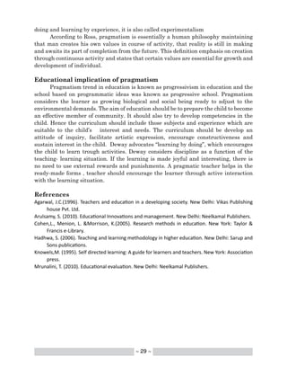 ~ 29 ~
doing and learning by experience, it is also called experimentalism
According to Ross, pragmatism is essentially a human philosophy maintaining
that man creates his own values in course of activity, that reality is still in making
and awaits its part of completion from the future. This definition emphasis on creation
through continuous activity and states that certain values are essential for growth and
development of individual.
Educational implication of pragmatism
Pragmatism trend in education is known as progressivism in education and the
school based on programmatic ideas was known as progressive school. Pragmatism
considers the learner as growing biological and social being ready to adjust to the
environmental demands. The aim of education should be to prepare the child to become
an effective member of community. It should also try to develop competencies in the
child. Hence the curriculum should include those subjects and experience which are
suitable to the child’s interest and needs. The curriculum should be develop an
attitude of inquiry, facilitate artistic expression, encourage constructiveness and
sustain interest in the child. Deway advocates “learning by doing”, which encourages
the child to learn trough activities. Deway considers discipline as a function of the
teaching- learning situation. If the learning is made joyful and interesting, there is
no need to use external rewards and punishments. A pragmatic teacher helps in the
ready-made forms , teacher should encourage the learner through active interaction
with the learning situation.
References
Agarwal, J.C.(1996). Teachers and education in a developing society. New Delhi: Vikas Publishing
house Pvt. Ltd.
Arulsamy, S. (2010). Educational Innovations and management. New Delhi: Neelkamal Publishers.
Cohen,L., Menion, L. &Morrison, K.(2005). Research methods in education. New York: Taylor &
Francis e-Library.
Hadhwa, S. (2006). Teaching and learning methodology in higher education. New Delhi: Sarup and
Sons publications.
Knowels,M. (1995). Self directed learning: A guide for learners and teachers. New York: Association
press.
Mrunalini, T. (2010). Educational evaluation. New Delhi: Neelkamal Publishers.
 