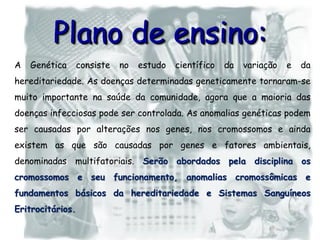 Plano de ensino:
A Genética consiste no estudo científico da variação e da
hereditariedade. As doenças determinadas geneticamente tornaram-se
muito importante na saúde da comunidade, agora que a maioria das
doenças infecciosas pode ser controlada. As anomalias genéticas podem
ser causadas por alterações nos genes, nos cromossomos e ainda
existem as que são causadas por genes e fatores ambientais,
denominadas multifatoriais. Serão abordados pela disciplina os
cromossomos e seu funcionamento, anomalias cromossômicas e
fundamentos básicos da hereditariedade e Sistemas Sanguíneos
Eritrocitários.
 