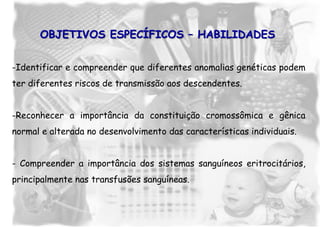-Identificar e compreender que diferentes anomalias genéticas podem
ter diferentes riscos de transmissão aos descendentes.
-Reconhecer a importância da constituição cromossômica e gênica
normal e alterada no desenvolvimento das características individuais.
- Compreender a importância dos sistemas sanguíneos eritrocitários,
principalmente nas transfusões sanguíneas.
OBJETIVOS ESPECÍFICOS – HABILIDADES
 