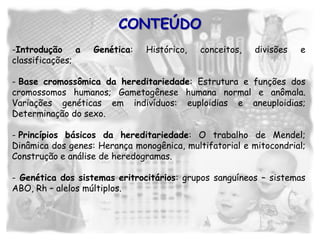 -Introdução a Genética: Histórico, conceitos, divisões e
classificações;
- Base cromossômica da hereditariedade: Estrutura e funções dos
cromossomos humanos; Gametogênese humana normal e anômala.
Variações genéticas em indivíduos: euploidias e aneuploidias;
Determinação do sexo.
- Princípios básicos da hereditariedade: O trabalho de Mendel;
Dinâmica dos genes: Herança monogênica, multifatorial e mitocondrial;
Construção e análise de heredogramas.
- Genética dos sistemas eritrocitários: grupos sanguíneos – sistemas
ABO, Rh – alelos múltiplos.
CONTEÚDO
 