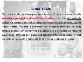Os conteúdos da disciplina genética humana serão ministrados utilizando
estratégias pedagógicas diversificadas e ativas, tais como, discussão de
artigos de revista científica e textos informativos da atualidade, uso de
vídeos, teatro, gincanas e exploração de situações-problema. As aulas
também poderão ser expositivas dialogadas, com a utilização de recursos
audiovisuais. Oficinas de fixação dos conhecimentos serão desenvolvidas
por meio de resolução e discussão de exercícios e estudos dirigidos.
ESTRATÉGIAS
 