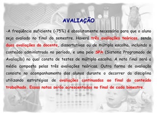 -A freqüência suficiente (-75%) é absolutamente necessária para que o aluno
seja avaliado no final do semestre. Haverá três avaliações teóricas, sendo
duas avaliações do docente, dissertativas ou de múltipla escolha, incluindo o
conteúdo administrado no período, e uma pelo SPA (Sistema Programado de
Avaliação) no qual consta de testes de múltipla escolha. A nota final será a
média composta pelas três avaliações teóricas. Outra forma de avaliação
consiste no acompanhamento dos alunos durante o decorrer da disciplina
utilizando estratégias de avaliações continuadas ao final do conteúdo
trabalhado. Essas notas serão acrescentadas no final de cada bimestre.
AVALIAÇÃO
 