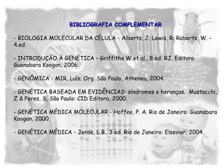 BIBLIOGRAFIA COMPLEMENTAR
- BIOLOGIA MOLECULAR DA CÉLULA - Alberts, J; Lewis, R; Roberts, W. -
4.ed.
- INTRODUÇÃO À GENÉTICA – Griffiths W et al., 8 ed. RJ, Editora
Guanabara Koogan, 2006.
- GENÔMICA - MIR, Luís; Org. São Paulo, Atheneu, 2004.
- GENÉTICA BASEADA EM EVIDÊNCIAS: síndromes e heranças. Mustacchi,
Z & Peres, S, São Paulo: CID Editora, 2000.
- GENÉTICA MÉDICA MOLECULAR - Hoffee, P. A. Rio de Janeiro: Guanabara
Koogan, 2000.
- GENÉTICA MÉDICA - Jorde, L.B.. 3 ed, Rio de Janeiro: Elsevier, 2004.
 