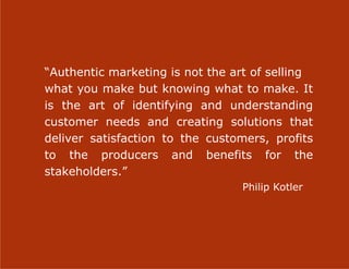 “Authentic marketing is not the art of selling
what you make but knowing what to make. It
is the art of identifying and understanding
customer needs and creating solutions that
deliver satisfaction to the customers, profits
to the producers and benefits for the
stakeholders.”
                                 Philip Kotler




                     11
 