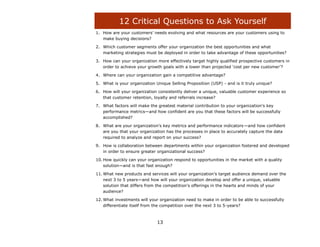 12 Critical Questions to Ask Yourself
1. How are your customers‟ needs evolving and what resources are your customers using to
   make buying decisions?

2. Which customer segments offer your organization the best opportunities and what
   marketing strategies must be deployed in order to take advantage of these opportunities?

3. How can your organization more effectively target highly qualified prospective customers in
   order to achieve your growth goals with a lower than projected „cost per new customer‟?

4. Where can your organization gain a competitive advantage?

5. What is your organization Unique Selling Proposition (USP) - and is it truly unique?

6. How will your organization consistently deliver a unique, valuable customer experience so
   that customer retention, loyalty and referrals increase?

7. What factors will make the greatest material contribution to your organization‟s key
   performance metrics—and how confident are you that these factors will be successfully
   accomplished?

8. What are your organization‟s key metrics and performance indicators —and how confident
   are you that your organization has the processes in place to accurately capture the data
   required to analyze and report on your success?

9. How is collaboration between departments within your organization fostered and developed
   in order to ensure greater organizational success?

10. How quickly can your organization respond to opportunities in the market with a quality
    solution—and is that fast enough?

11. What new products and services will your organization‟s target audience demand over the
    next 3 to 5 years—and how will your organization develop and offer a unique, valuable
    solution that differs from the competition‟s offerings in the hearts and minds of your
    audience?

12. What investments will your organization need to make in order to be able to successfully
    differentiate itself from the competition over the next 3 to 5-years?



                              13
 