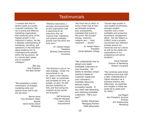 Testimonials
“I worked with Pat for          "Without reservation, I     "We hired Pat at UMUC to    "Double digit growth in
several years at a public       strongly recommend Pat      bring a fresh look at how   new student enrollments,
nonprofit institution. Pat      to any organization that    we branded ourselves        stronger student
ran a strong and effective      is searching for an         and, subsequently,          retention and a more
marketing organization          executive who can           marketed that brand to      profitable and productive
that produced some of the       improve their marketing     the world. Pat brought      enrollment management
highest growth in the           and achieve profitable      energy, creativity,         effort. Pat has helped us
institution‟s history. He has   growth over the short and   integrity and ... most      (UMUC) build a student
a detailed understanding of     long-term."                 important ... results."     recruitment and retention
marketing, recruiting, and                                                              process around our
                                       Dr. Gerald Heeger             Dr. Robert Myers
operations in the education                                                             resources and our culture
                                                President                   President
space enabling him to                                                                   as well as the needs and
                                    Whitney International      Daniel Webster College
understand and operate                                                                  expectations of our
within the big picture. He                     University                               prospective and active
is a strong team player                                                                 students."
and an excellent
                                                            "Pat understands how to               David Freeman
colleague.”
                                                            attract and retain              Director of Marketing
                    Bob Gay                                 profitable customers to            Strayer University
              Vice President    “Pat McGraw is one of he    your business. His
            The New School      best strategic minds I‟ve   ability to develop unique   “Pat combines solid direct
                                encountered in my
                                                            solutions based on          marketing know-how with
                                25 years in the industry.
                                                            customer needs and          a keen understanding of
                                Pat is able to coordinate
                                                            your company's              higher education as a
                                and complete on time, on
                                                            available resources         business practice very
“Pat possesses a unique         budget, on plan. All with
                                                            delivers highly             effectively. His expertise
combination of strategic        the eye constantly on
                                                            successful results. If      and insights in these two
marketing skills and            ROI, and fine tuning the
                                                            you need help attracting    areas let to great work
tactical know how to get        program as the results
                                                                                        for UMUC.”
the job done.”                  are analyzed.”              and retaining profitable
                                                            customers - Pat's your                    Lisa Magerl
              Bernie Joyce                 Jeff Armstrong
                                                            guy!"                         Vice President, Account
      Vice President, Major             Program Manager
                                                                                                          Director
                    Brands                  Lowe's Home             Dudley Stevenson
                                                                                                 RTC Relationship
        Harte Hanks Direct                  Improvement             Managing Partner
                                                                                                       Marketing
                 Marketing                                           DWS Associates

                                                               15
 