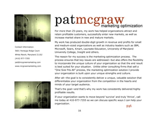 For more than 25-years, my work has helped organizations attract and
                              retain profitable customers, successfully enter new markets, as well as
                              increase market share in new and mature markets.
                              My work has produced double-digit growth in revenue and profits for small
                              and medium-sized organizations as well as industry leaders such as IBM,
Contact Information:
                              Microsoft, Sears, Kmart, Laureate Education, University of Maryland
5601 Honeygo Ridge Court
                              University College, Insight and others.
White Marsh, Maryland 21162
                              The reason for my success is the marketing optimization process. The
(410) 977-7355
                              process ensures that key issues are addressed—but also offers the flexibility
pat@mcgrawmarketing.com
                              to incorporate the unique culture of your organization so that the end result
www.mcgrawmarketing.com       is best suited for your situation. Unlike other consulting firms that sell a
                              “One Size Fits All” process, the marketing optimization solution I provide
                              your organization is built upon your unique strengths and culture.
                              After all—the goal is to consistently deliver a unique, valuable solution that
                              differentiates your organization from the competition in the hearts and
                              minds of your target audience.
                              That‟s the goal—and that‟s why my work has consistently delivered highly
                              profitable results.
                              If your organization wants to move beyond „survive‟ and truly „thrive‟, call
                              me today at 410-977-7355 so we can discuss specific ways I can help your
                              organization.
                                                                                              Pat
                                                  16
 