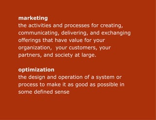 marketing
the activities and processes for creating,
communicating, delivering, and exchanging
offerings that have value for your
organization, your customers, your
partners, and society at large.

optimization
the design and operation of a system or
process to make it as good as possible in
some defined sense

                      2
 