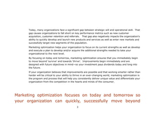 Today, many organizations face a significant gap between strategic will and operational skill. That
      gap causes organizations to fall short on key performance metrics such as new customer
      acquisition, customer retention and referrals. That gap also negatively impacts the organization‟s
      ability to quickly develop and launch new products and services as well as enter new markets and
      successfully target new segments of the population.
      Marketing optimization helps your organization to focus on its current strengths as well as develop
      and execute a plan to develop and/or acquire the additional strengths needed to take your
      organizational to the next level.
      By focusing on today and tomorrow, marketing optimization ensures that you immediately begin
      to move beyond „survive‟ and towards „thrive‟. Improvements begin immediately and are
      designed with future objectives in mind—so your investment pays dividends today and long into
      the future.
      If your organization believes that improvements are possible and that working smarter rather than
      harder will be critical to your ability to thrive in an ever-changing world, marketing optimization is
      the program and process that will help you consistently deliver unique value and differentiate your
      organization from the competition in the hearts and minds of the consumer.




Marketing optimization focuses on today and tomorrow so
your organization can quickly, successfully move beyond
                                                 3
 