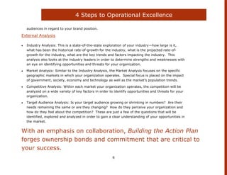 4 Steps to Operational Excellence

  audiences in regard to your brand position.

External Analysis

  Industry Analysis: This is a state-of-the-state exploration of your industry—how large is it,
  what has been the historical rate-of-growth for the industry, what is the projected rate-of-
  growth for the industry, what are the key trends and factors impacting the industry. This
  analysis also looks at the industry leaders in order to determine strengths and weaknesses with
  an eye on identifying opportunities and threats for your organization.
  Market Analysis: Similar to the Industry Analysis, the Market Analysis focuses on the specific
  geographic markets in which your organization operates. Special focus is placed on the impact
  of government, society, economy and technology as well as the market‟s population trends.
  Competitive Analysis: Within each market your organization operates, the competition will be
  analyzed on a wide variety of key factors in order to identify opportunities and threats for your
  organization.
  Target Audience Analysis: Is your target audience growing or shrinking in numbers? Are their
  needs remaining the same or are they changing? How do they perceive your organization and
  how do they feel about the competition? These are just a few of the questions that will be
  identified, explored and analyzed in order to gain a clear understanding of your opportunities in
  the market.


With an emphasis on collaboration, Building the Action Plan
forges ownership bonds and commitment that are critical to
your success.
                                                       6
 