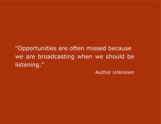 “Opportunities are often missed because
we are broadcasting when we should be
listening.”
                          Author Unknown




                     7
 