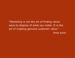 “Marketing is not the art of finding clever
ways to dispose of what you make. It is the
art of creating genuine customer value."
                                   Philip Kotler




                      8
 