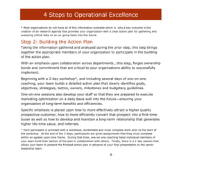 4 Steps to Operational Excellence

* Most organizations do not have all of this information available which is why a key outcome is the
creation of an research agenda that provides your organization with a clear action plan for gathering and
analyzing critical data on an on-going basis into the future.

Step 2: Building the Action Plan
Taking the information gathered and analyzed during the prior step, this step brings
together the appropriate members of your organization to participate in the building
of the action plan.
With an emphasis upon collaboration across departments , this step, forges ownership
bonds and commitment that are critical to your organizations ability to successfully
implement.
Beginning with a 2-day workshop*, and including several days of one-on-one
coaching, your team builds a detailed action plan that clearly identifies goals,
objectives, strategies, tactics, owners, milestones and budgetary guidelines.
One-on-one sessions also develop your staff so that they are prepared to execute
marketing optimization on a daily basis well into the future—ensuring your
organization of long-term benefits and efficiencies.
Specific emphasis is placed upon how to more effectively attract a higher quality
prospective customer, how to more efficiently convert that prospect into a first-time
buyer as well as how to develop and maintain a long-term relationship that generates
higher life-time value, and referrals.
* Each participant is provided with a workbook, worksheets and must complete work prior to the start of
the workshop. At the end of the 2-days, participants are given assignments that they must complete
within an agreed upon time frame. During that time, one-on-one coaching helps individual members of
your team build their section of the plan in collaboration with others. Finally, there is a 1-day session that
allows your team to present the finished action plan in advance of your final presentation to the senior
leadership team.

                                                                       9
 