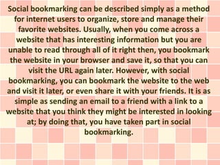 Social bookmarking can be described simply as a method
  for internet users to organize, store and manage their
   favorite websites. Usually, when you come across a
   website that has interesting information but you are
unable to read through all of it right then, you bookmark
 the website in your browser and save it, so that you can
       visit the URL again later. However, with social
bookmarking, you can bookmark the website to the web
and visit it later, or even share it with your friends. It is as
  simple as sending an email to a friend with a link to a
website that you think they might be interested in looking
      at; by doing that, you have taken part in social
                         bookmarking.
 