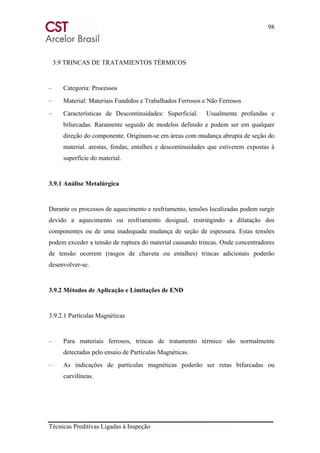 98
Técnicas Preditivas Ligadas à Inspeção
3.9 TRINCAS DE TRATAMIENTOS TÉRMICOS
– Categoria: Processos
– Material: Materiais Fundidos e Trabalhados Ferrosos e Não Ferrosos
– Características de Descontinuidades: Superficial. Usualmente profundas e
bifurcadas. Raramente seguido de modelos definido e podem ser em qualquer
direção do componente. Originam-se em áreas com mudança abrupta de seção do
material. arestas, fendas, entalhes e descontinuidades que estiverem expostas à
superfície do material.
3.9.1 Análise Metalúrgica
Durante os processos de aquecimento e resfriamento, tensões localizadas podem surgir
devido a aquecimento ou resfriamento desigual, restringindo a dilatação dos
componentes ou de uma inadequada mudança de seção de espessura. Estas tensões
podem exceder a tensão de ruptura do material causando trincas. Onde concentradores
de tensão ocorrem (rasgos de chaveta ou entalhes) trincas adicionais poderão
desenvolver-se.
3.9.2 Métodos de Aplicação e Limitações de END
3.9.2.1 Partículas Magnéticas
– Para materiais ferrosos, trincas de tratamento térmico são normalmente
detectadas pelo ensaio de Partículas Magnéticas.
– As indicações de partículas magnéticas poderão ser retas bifurcadas ou
curvilíneas.
 